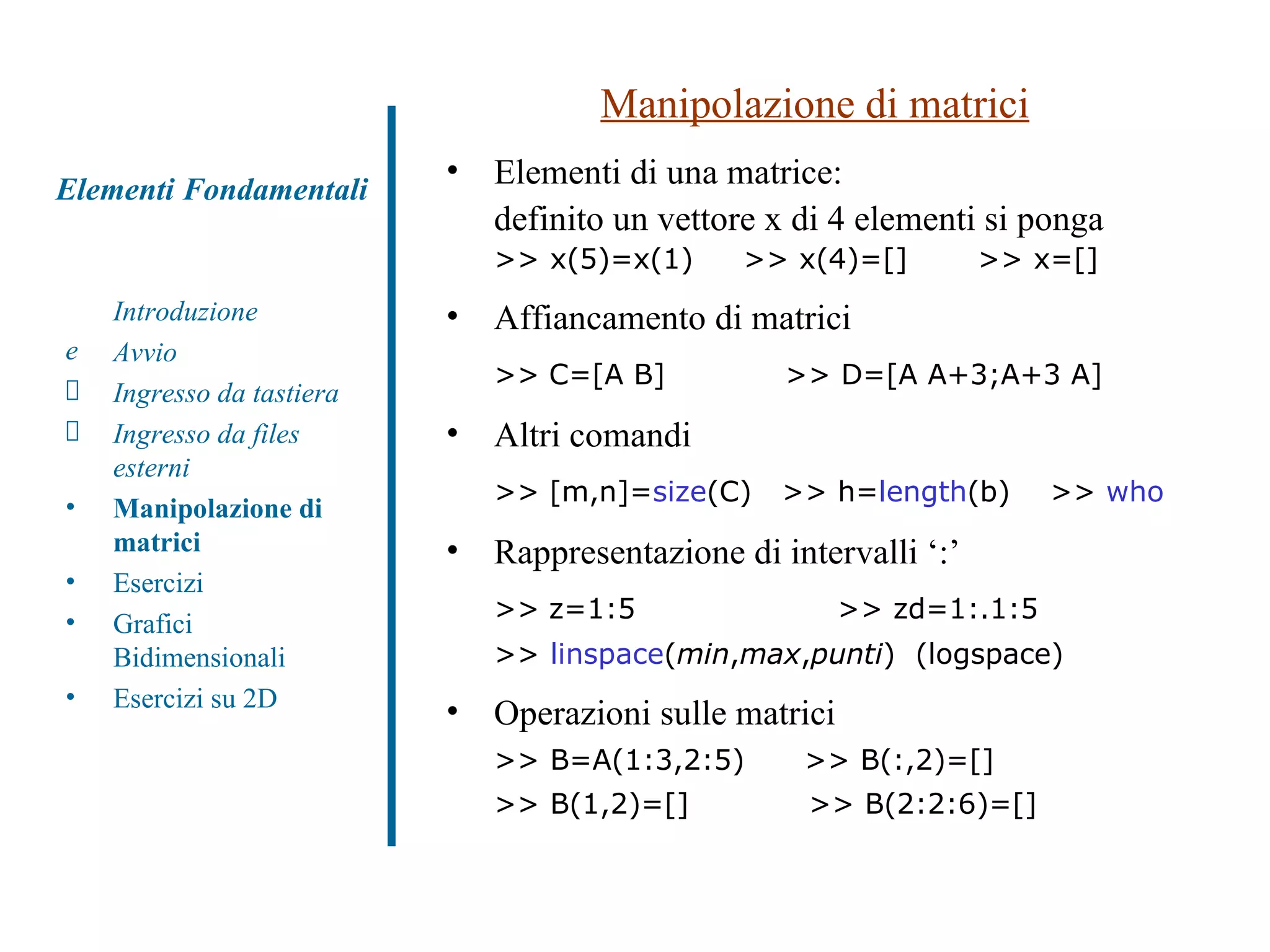 Manipolazione di matrici Elementi di una matrice:  definito un vettore x di 4 elementi si ponga >> x(5)=x(1)  >> x(4)=[]  >> x=[] Affiancamento di matrici  >>   C=[A B]  >> D=[A A+3;A+3 A] Altri comandi >>   [m,n]= size (C)  >> h= length (b)  >>  who Rappresentazione di intervalli ‘:’  >>   z=1:5     >> zd=1:.1:5  >>  linspace ( min , max , punti )  (logspace) Operazioni sulle matrici >> B=A(1:3,2:5)  >> B(:,2)=[] >> B(1,2)=[]  >> B(2:2:6)=[] Introduzione Avvio Ingresso da tastiera Ingresso da files esterni Manipolazione di matrici Esercizi Grafici Bidimensionali Esercizi su 2D Elementi Fondamentali 