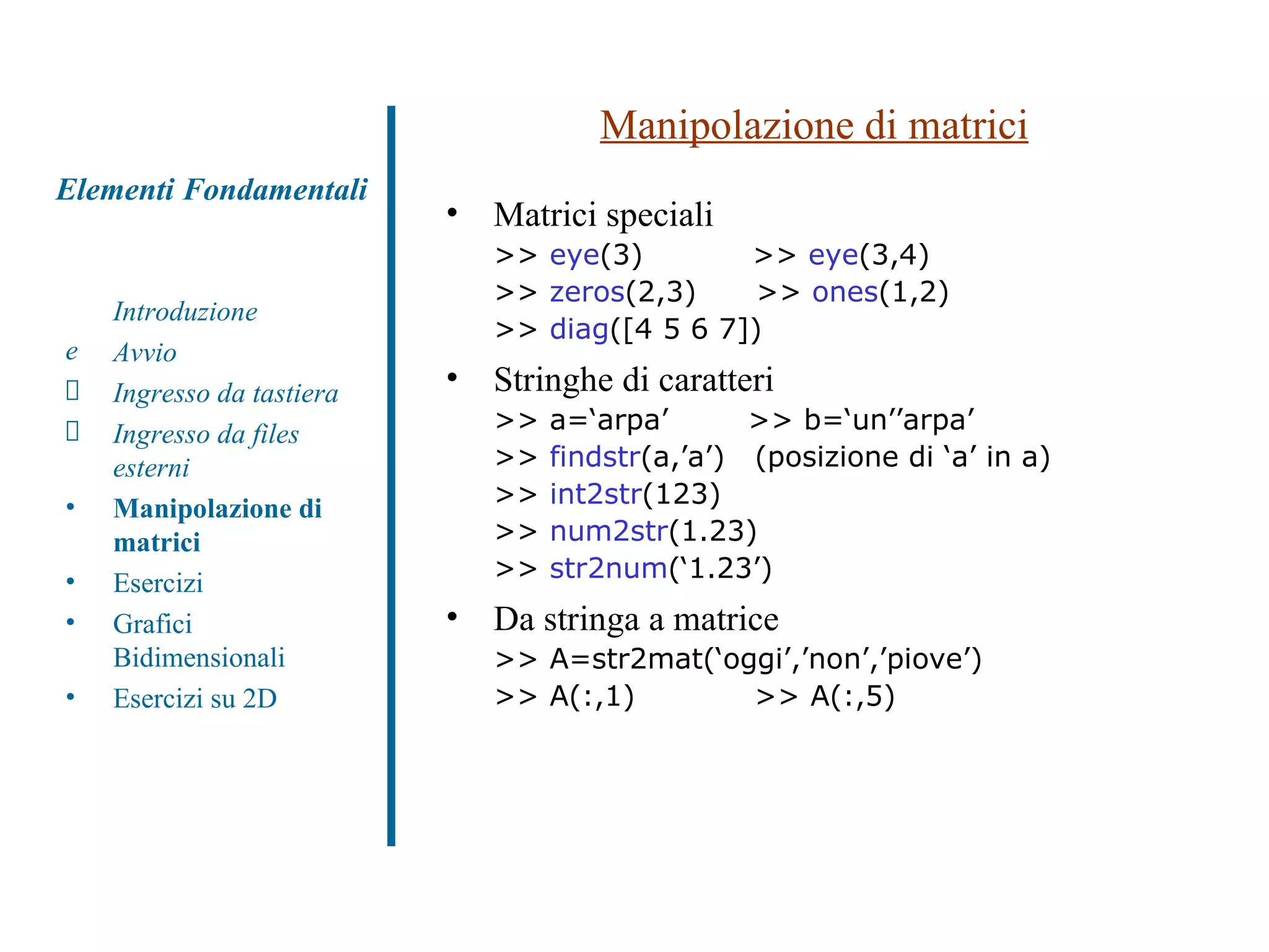 Manipolazione di matrici Matrici speciali  >>  eye (3)  >>  eye (3,4) >>  zeros (2,3)  >>  ones (1,2) >>  diag ([4 5 6 7]) Stringhe di caratteri >> a=‘arpa’  >> b=‘un’’arpa’ >>  findstr (a,’a’)  (posizione di ‘a’ in a) >>  int2str (123) >>  num2str (1.23) >>  str2num (‘1.23’) Da stringa a matrice >> A=str2mat(‘oggi’,’non’,’piove’) >> A(:,1)  >> A(:,5) Introduzione Avvio Ingresso da tastiera Ingresso da files esterni Manipolazione di matrici Esercizi Grafici Bidimensionali Esercizi su 2D Elementi Fondamentali 