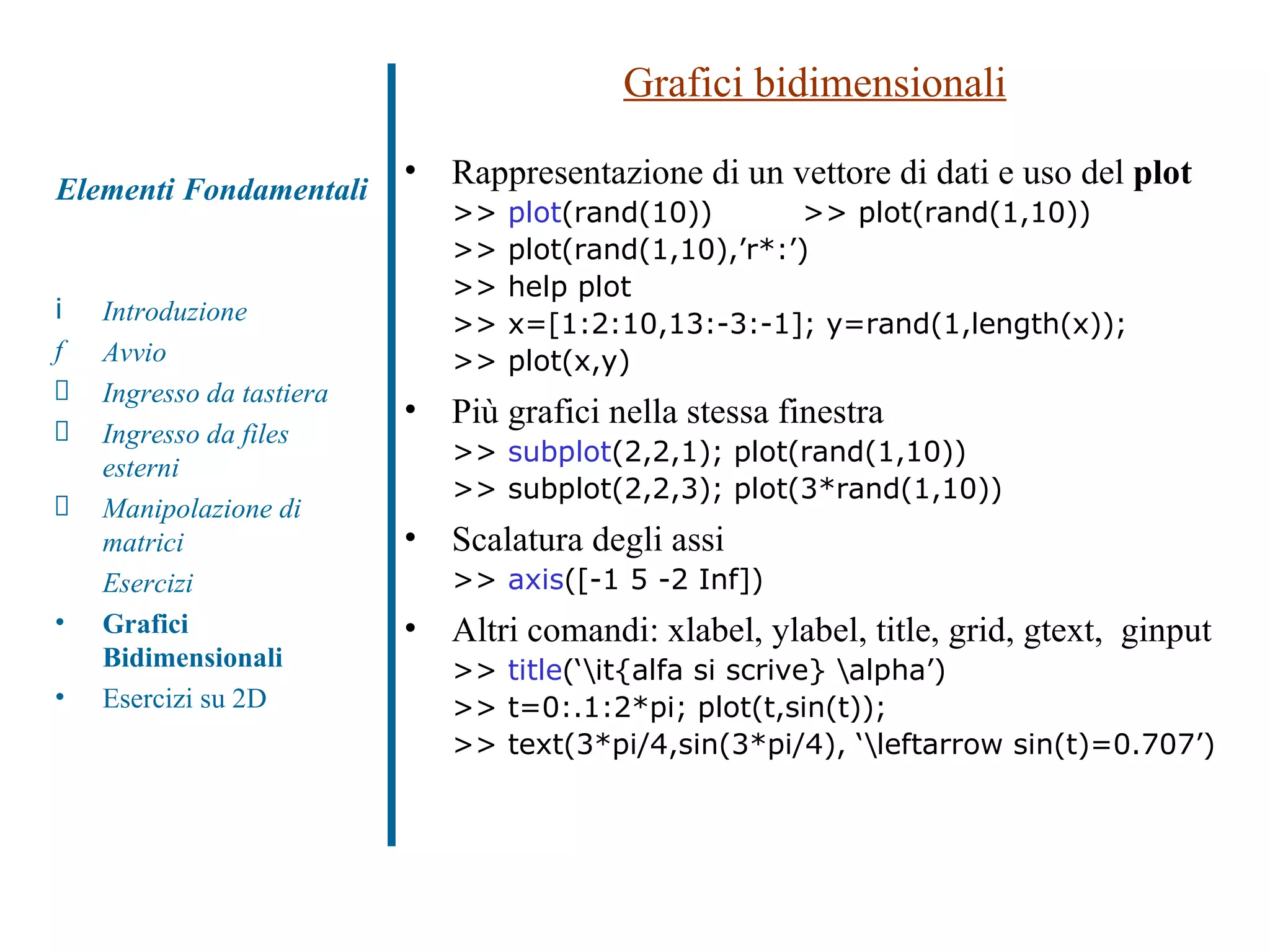 Grafici bidimensionali Rappresentazione di un vettore di dati e uso del  plot >>  plot (rand(10))  >> plot(rand(1,10)) >> plot(rand(1,10),’r*:’) >> help plot >> x=[1:2:10,13:-3:-1]; y=rand(1,length(x)); >> plot(x,y) Più grafici nella stessa finestra >>  subplot (2,2,1); plot(rand(1,10))  >> subplot(2,2,3); plot(3*rand(1,10)) Scalatura degli assi >>  axis ([-1 5 -2 Inf]) Altri comandi: xlabel, ylabel, title, grid, gtext,  ginput >>  title (‘\it{alfa si scrive} \alpha’) >> t=0:.1:2*pi; plot(t,sin(t)); >> text(3*pi/4,sin(3*pi/4), ‘\leftarrow sin(t)=0.707’) Introduzione Avvio Ingresso da tastiera Ingresso da files esterni Manipolazione di matrici Esercizi Grafici Bidimensionali Esercizi su 2D Elementi Fondamentali 