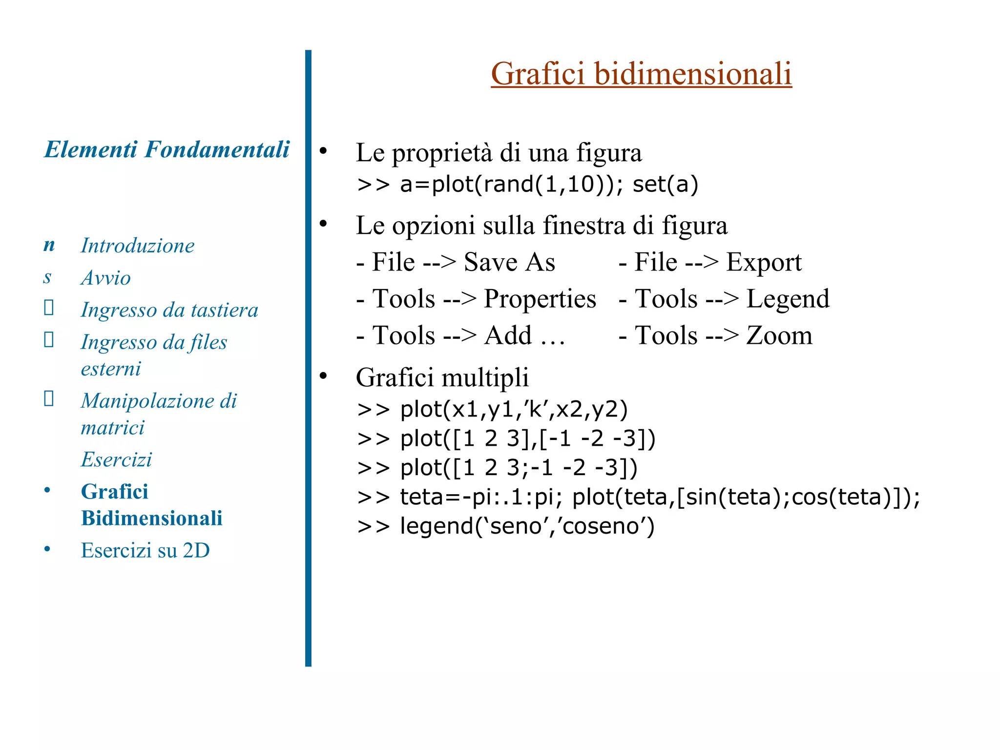 Grafici bidimensionali Le proprietà di una figura >> a=plot(rand(1,10)); set(a) Le opzioni sulla finestra di figura - File --> Save As - File --> Export - Tools --> Properties - Tools --> Legend - Tools --> Add … - Tools --> Zoom  Grafici multipli  >> plot(x1,y1,’k’,x2,y2) >> plot([1 2 3],[-1 -2 -3])  >> plot([1 2 3;-1 -2 -3])  >> teta=-pi:.1:pi; plot(teta,[sin(teta);cos(teta)]); >> legend(‘seno’,’coseno’) Elementi Fondamentali Introduzione Avvio Ingresso da tastiera Ingresso da files esterni Manipolazione di matrici Esercizi Grafici Bidimensionali Esercizi su 2D 