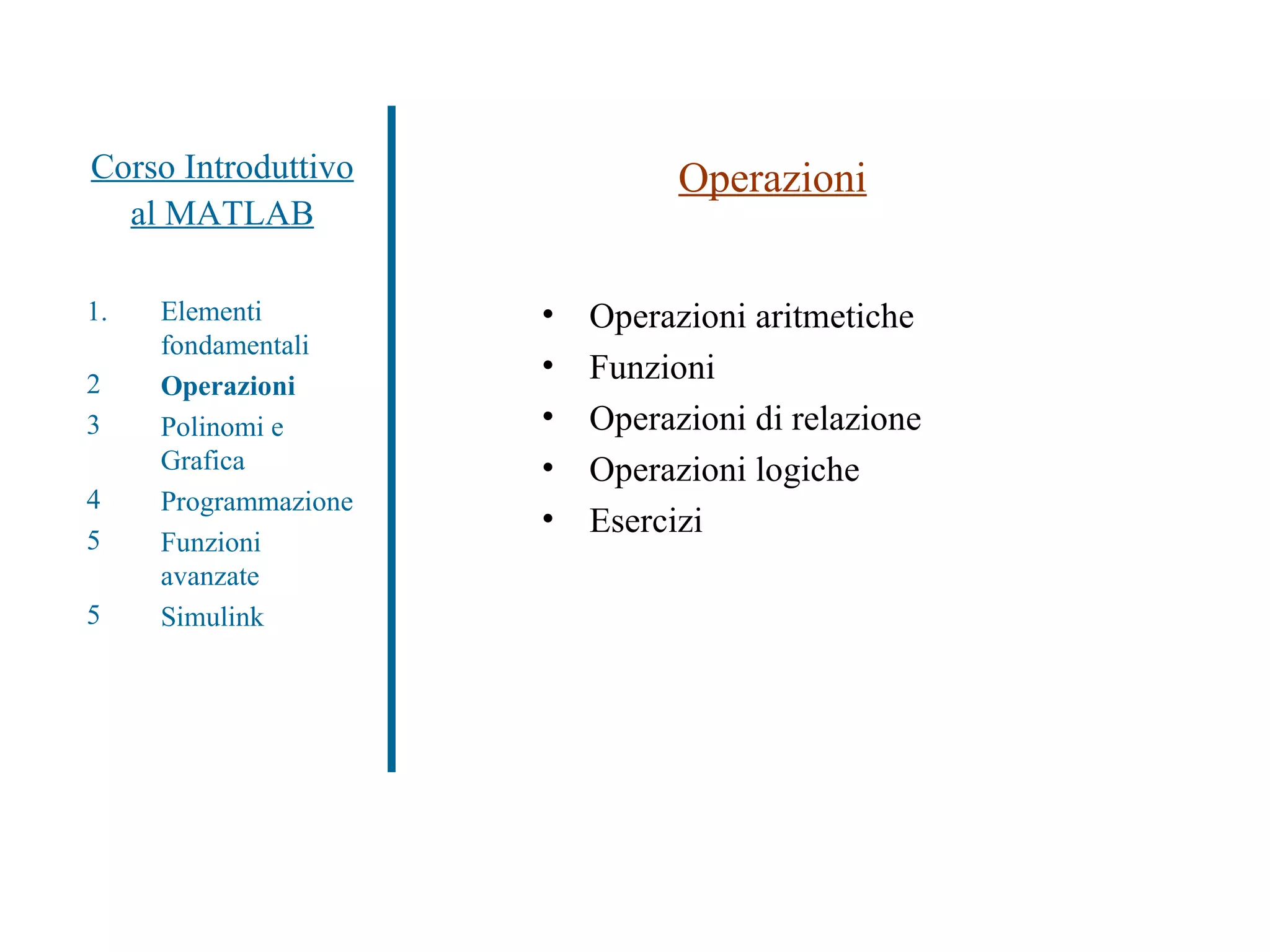 Corso Introduttivo al MATLAB Operazioni Operazioni aritmetiche Funzioni Operazioni di relazione Operazioni logiche Esercizi Elementi fondamentali Operazioni Polinomi e Grafica Programmazione Funzioni avanzate Simulink 