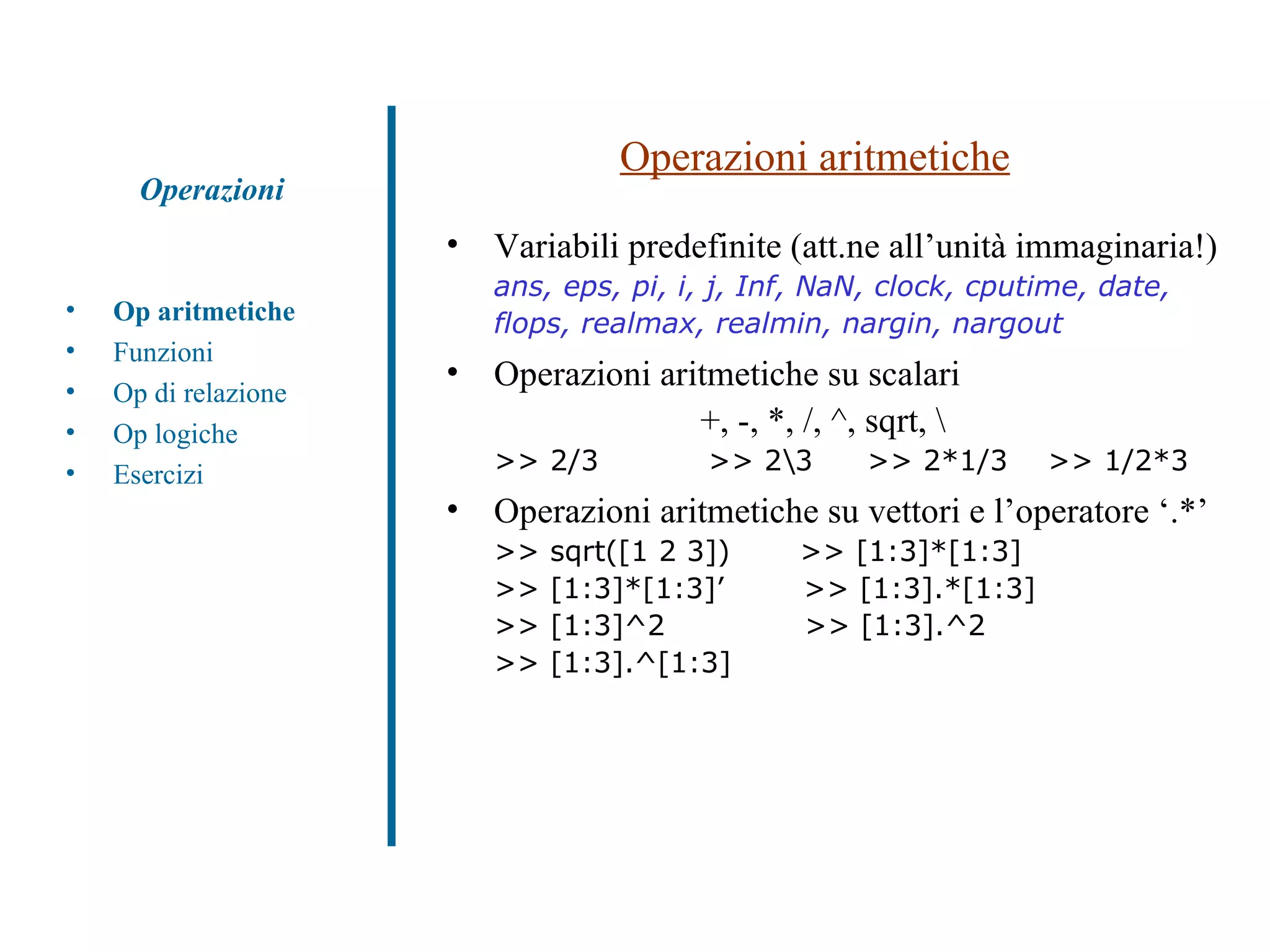 Operazioni aritmetiche Variabili predefinite (att.ne all’unità immaginaria!)  ans, eps, pi, i, j, Inf, NaN, clock, cputime, date,  flops, realmax, realmin, nargin, nargout Operazioni aritmetiche su scalari  +, -, *, /, ^, sqrt, \ >> 2/3  >> 2\3   >> 2*1/3  >> 1/2*3 Operazioni aritmetiche su vettori e l’operatore ‘.*’ >> sqrt([1 2 3])  >> [1:3]*[1:3]  >> [1:3]*[1:3]’  >> [1:3].*[1:3] >> [1:3]^2  >> [1:3].^2 >> [1:3].^[1:3] Op aritmetiche Funzioni Op di relazione Op logiche Esercizi Operazioni 