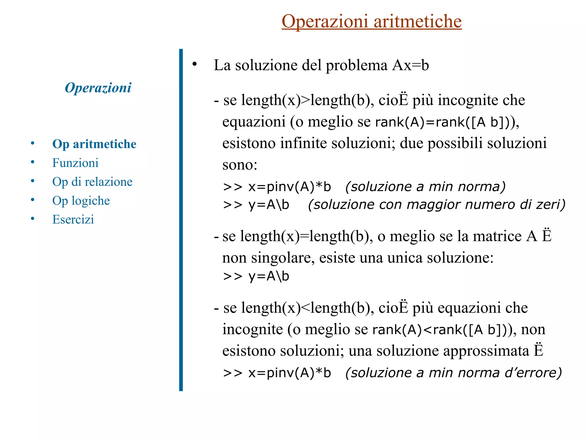 Operazioni aritmetiche La soluzione del problema Ax=b - se length(x)>length(b), cioè più incognite che  equazioni (o meglio se  rank(A)=rank([A b]) ),  esistono infinite soluzioni; due possibili soluzioni  sono: >> x=pinv(A)*b  (soluzione a min norma) >> y=A\b  (soluzione con maggior numero di zeri) - se length(x)=length(b), o meglio se la matrice A è  non singolare, esiste una unica soluzione: >> y=A\b - se length(x)<length(b), cioè più equazioni che  incognite (o meglio se  rank(A)<rank([A b]) ), non  esistono soluzioni; una soluzione approssimata è >> x=pinv(A)*b  (soluzione a min norma d’errore) Operazioni Op aritmetiche Funzioni Op di relazione Op logiche Esercizi 
