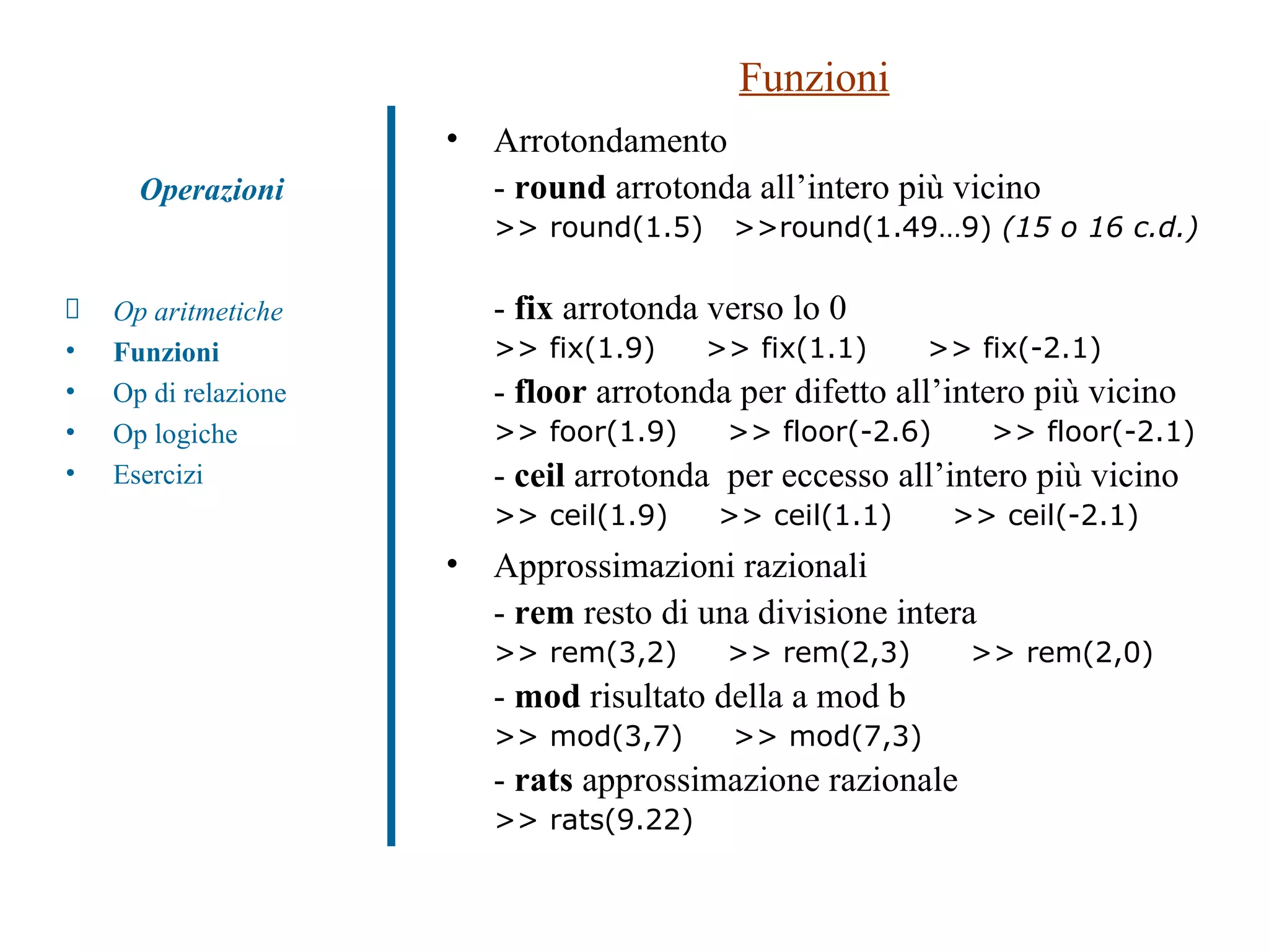 Funzioni Arrotondamento -  round  arrotonda all’intero più vicino >> round(1.5)  >>round(1.49…9)  (15 o 16 c.d.)   -  fix  arrotonda verso lo 0 >> fix(1.9)  >> fix(1.1)  >> fix(-2.1) -  floor  arrotonda per difetto all’intero più vicino >> foor(1.9)  >> floor(-2.6)  >> floor(-2.1) -  ceil  arrotonda  per eccesso all’intero più vicino >> ceil(1.9)  >> ceil(1.1)  >> ceil(-2.1) Approssimazioni razionali -  rem  resto di una divisione intera >> rem(3,2)  >> rem(2,3)  >> rem(2,0) -  mod  risultato della a mod b  >> mod(3,7)  >> mod(7,3) -  rats  approssimazione razionale  >> rats(9.22)  Op aritmetiche Funzioni Op di relazione Op logiche Esercizi Operazioni 