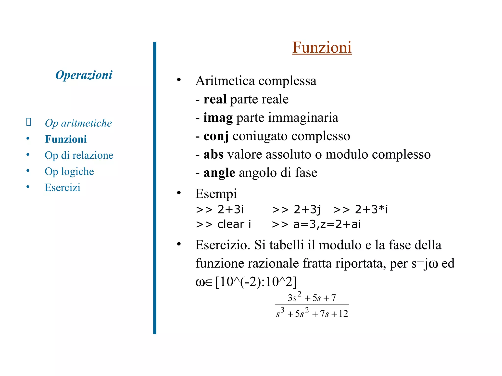 Funzioni Aritmetica complessa -  real  parte reale -  imag  parte immaginaria -  conj  coniugato complesso -  abs  valore assoluto o modulo complesso -  angle  angolo di fase Esempi >> 2+3i  >> 2+3j  >> 2+3*i >> clear i  >> a=3,z=2+ai  Esercizio. Si tabelli il modulo e la fase della funzione razionale fratta riportata, per s=j   ed   [10^(-2):10^2]  Op aritmetiche Funzioni Op di relazione Op logiche Esercizi Operazioni 