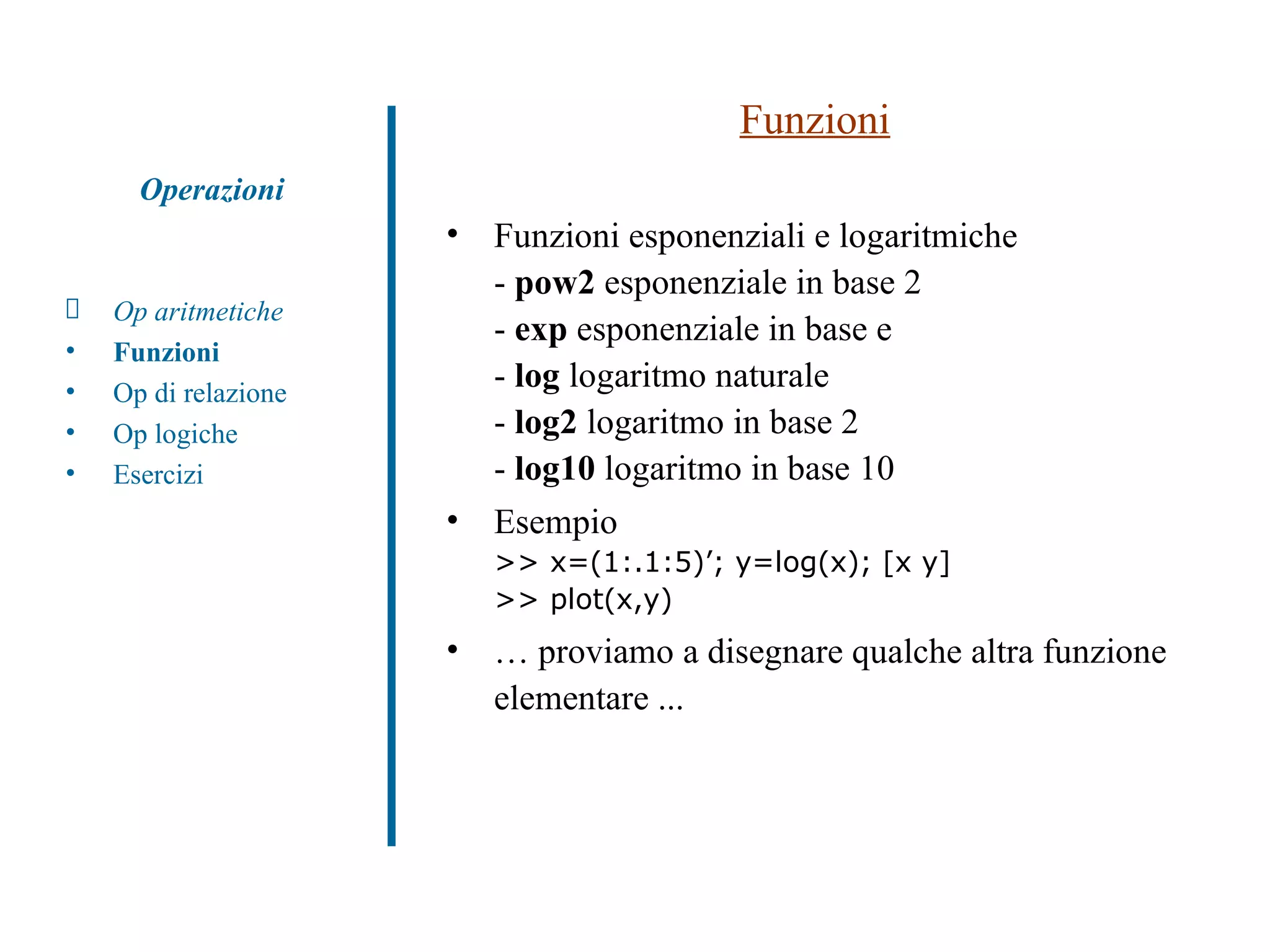Funzioni Funzioni esponenziali e logaritmiche -  pow2  esponenziale in base 2 -  exp  esponenziale in base e -  log  logaritmo naturale -  log2  logaritmo in base 2 -  log10  logaritmo in base 10 Esempio >> x=(1:.1:5)’; y=log(x); [x y] >> plot(x,y)  …  proviamo a disegnare qualche altra funzione elementare ... Op aritmetiche Funzioni Op di relazione Op logiche Esercizi Operazioni 