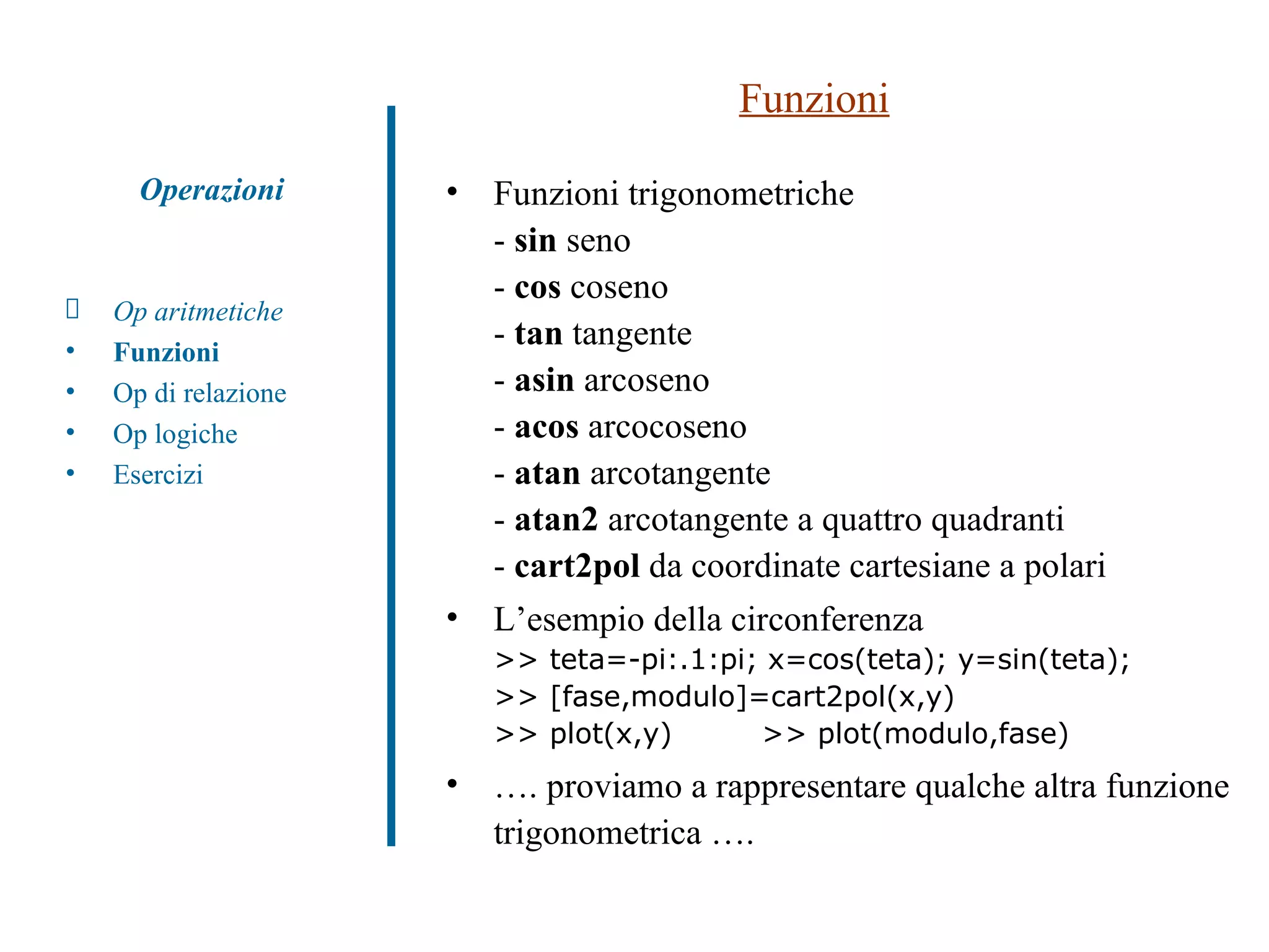 Funzioni Funzioni trigonometriche -  sin  seno -  cos  coseno -  tan  tangente -  asin  arcoseno -  acos  arcocoseno -  atan  arcotangente -  atan2  arcotangente a quattro quadranti -  cart2pol  da coordinate cartesiane a polari L’esempio della circonferenza >> teta=-pi:.1:pi; x=cos(teta); y=sin(teta);  >> [fase,modulo]=cart2pol(x,y) >> plot(x,y)  >> plot(modulo,fase) … . proviamo a rappresentare qualche altra funzione trigonometrica …. Op aritmetiche Funzioni Op di relazione Op logiche Esercizi Operazioni 