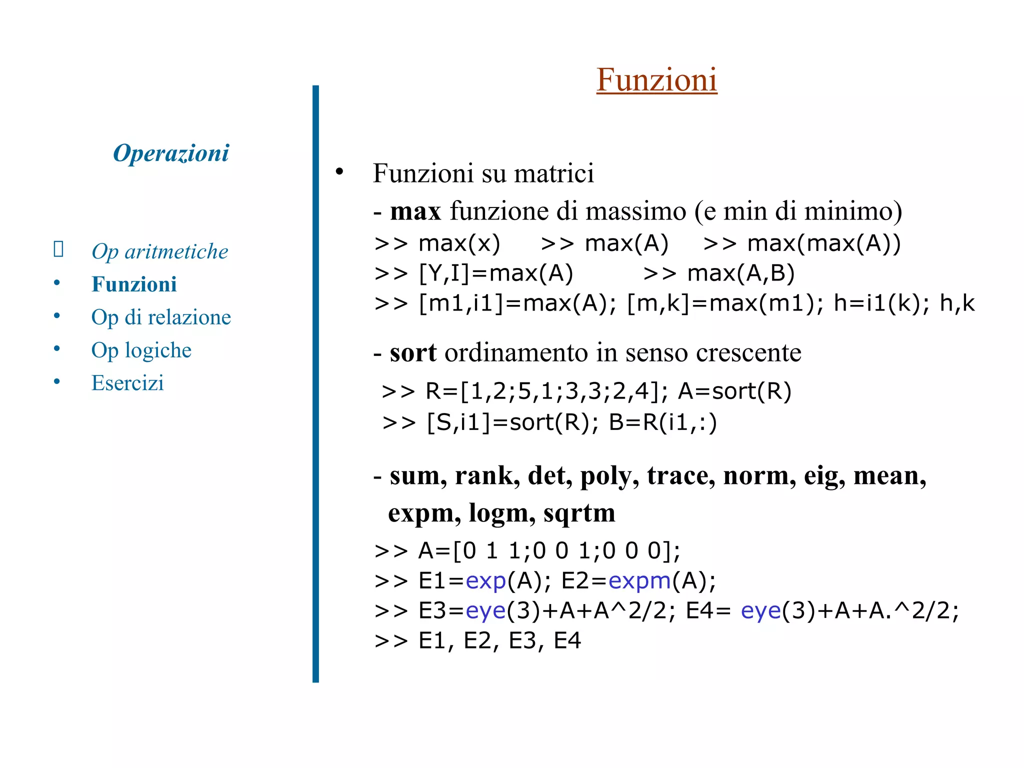 Funzioni Funzioni su matrici -  max  funzione di massimo (e min di minimo) >> max(x)  >> max(A)  >> max(max(A))  >> [Y,I]=max(A)  >> max(A,B) >> [m1,i1]=max(A); [m,k]=max(m1); h=i1(k); h,k -  sort  ordinamento in senso crescente   >> R=[1,2;5,1;3,3;2,4]; A=sort(R)  >> [S,i1]=sort(R); B=R(i1,:) -  sum, rank, det, poly, trace, norm, eig, mean,  expm, logm, sqrtm >> A=[0 1 1;0 0 1;0 0 0]; >> E1= exp (A); E2= expm (A);  >> E3= eye (3)+A+A^2/2; E4=  eye (3)+A+A.^2/2;  >> E1, E2, E3, E4 Op aritmetiche Funzioni Op di relazione Op logiche Esercizi Operazioni 