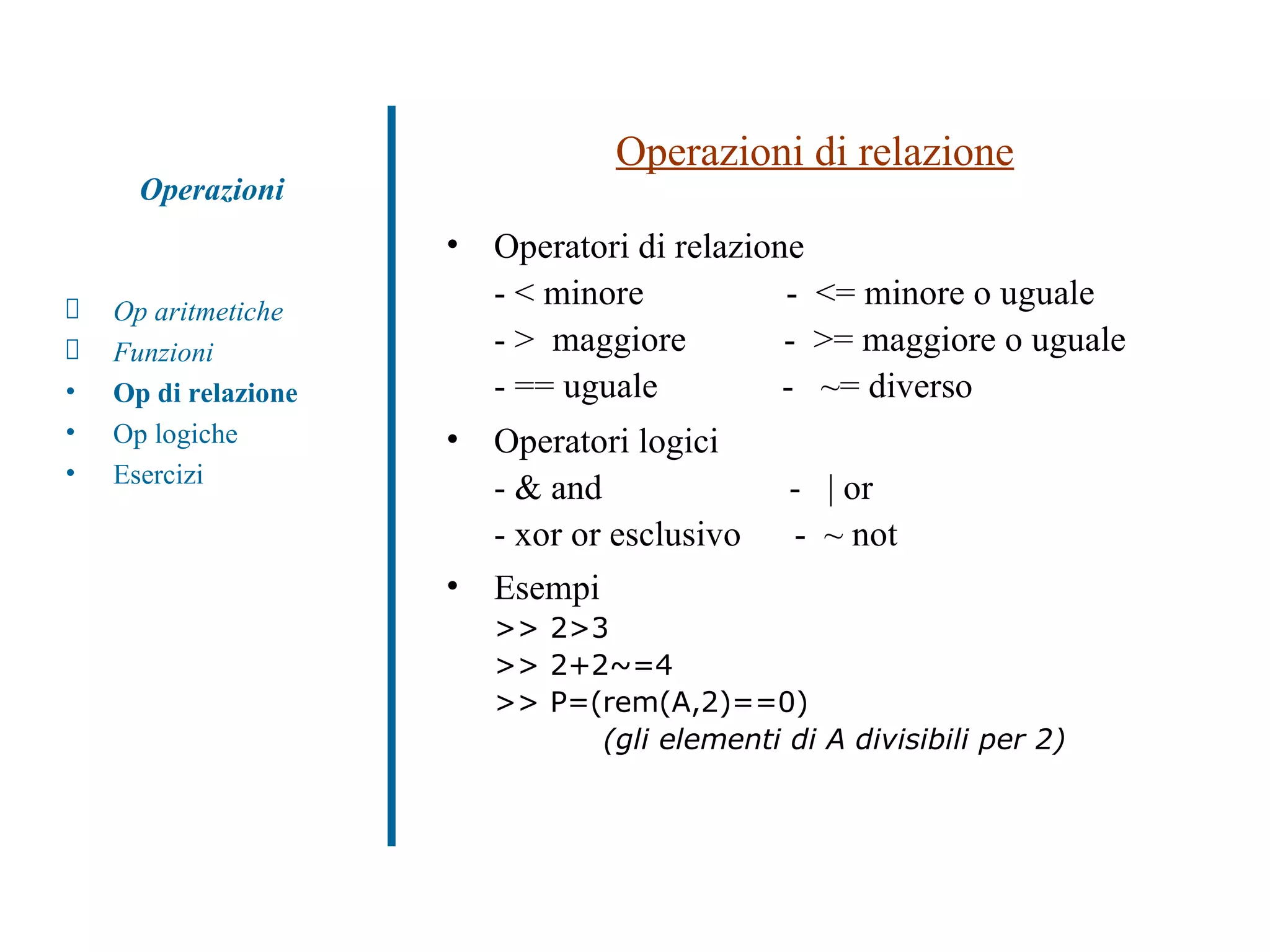 Operazioni di relazione Operatori di relazione - < minore  -  <= minore o uguale - >  maggiore  -  >= maggiore o uguale - == uguale  -  ~= diverso Operatori logici - & and  -  | or - xor or esclusivo  -  ~ not Esempi  >> 2>3  >> 2+2~=4  >> P=(rem(A,2)==0)    (gli elementi di A divisibili per 2) Op aritmetiche Funzioni Op di relazione Op logiche Esercizi Operazioni 