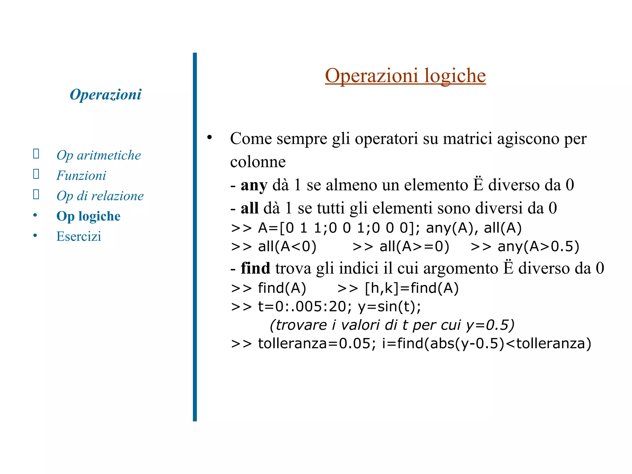Operazioni logiche Come sempre gli operatori su matrici agiscono per colonne -  any  dà 1 se almeno un elemento è diverso da 0 -  all  dà 1 se tutti gli elementi sono diversi da 0  >> A=[0 1 1;0 0 1;0 0 0]; any(A), all(A) >> all(A<0)  >> all(A>=0)  >> any(A>0.5) -  find  trova gli indici il cui argomento è diverso da 0 >> find(A)  >> [h,k]=find(A) >> t=0:.005:20; y=sin(t);  (trovare i valori di t per cui y=0.5) >> tolleranza=0.05; i=find(abs(y-0.5)<tolleranza) Op aritmetiche Funzioni Op di relazione Op logiche Esercizi Operazioni 