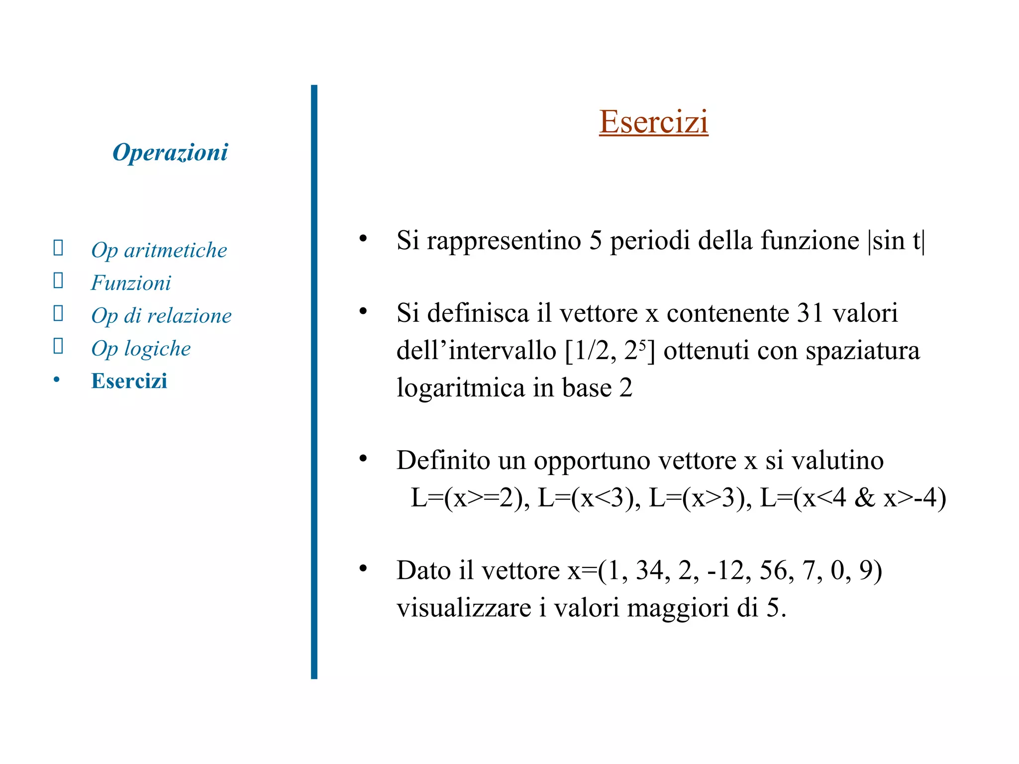 Esercizi Si rappresentino 5 periodi della funzione |sin t|  Si definisca il vettore x contenente 31 valori dell’intervallo [1/2, 2 5 ] ottenuti con spaziatura logaritmica in base 2 Definito un opportuno vettore x si valutino   L=(x>=2), L=(x<3), L=(x>3), L=(x<4 & x>-4) Dato il vettore x=(1, 34, 2, -12, 56, 7, 0, 9) visualizzare i valori maggiori di 5. Op aritmetiche Funzioni Op di relazione Op logiche Esercizi Operazioni 