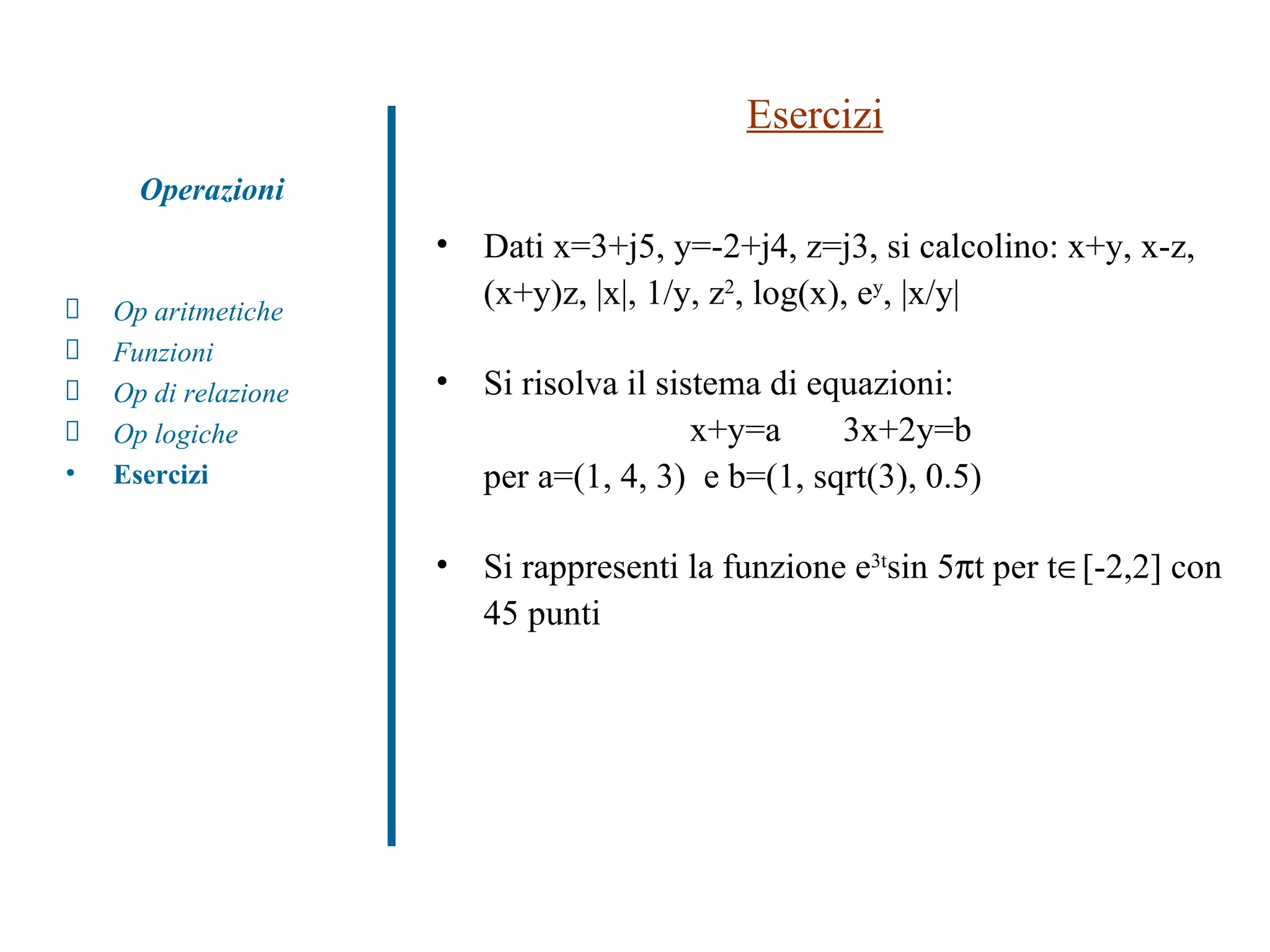 Esercizi Dati x=3+j5, y=-2+j4, z=j3, si calcolino: x+y, x-z, (x+y)z, |x|, 1/y, z 2 , log(x), e y , |x/y| Si risolva il sistema di equazioni:  x+y=a  3x+2y=b  per a=(1, 4, 3)  e b=(1, sqrt(3), 0.5) Si rappresenti la funzione e 3t sin 5  t per t  [-2,2] con 45 punti Op aritmetiche Funzioni Op di relazione Op logiche Esercizi Operazioni 