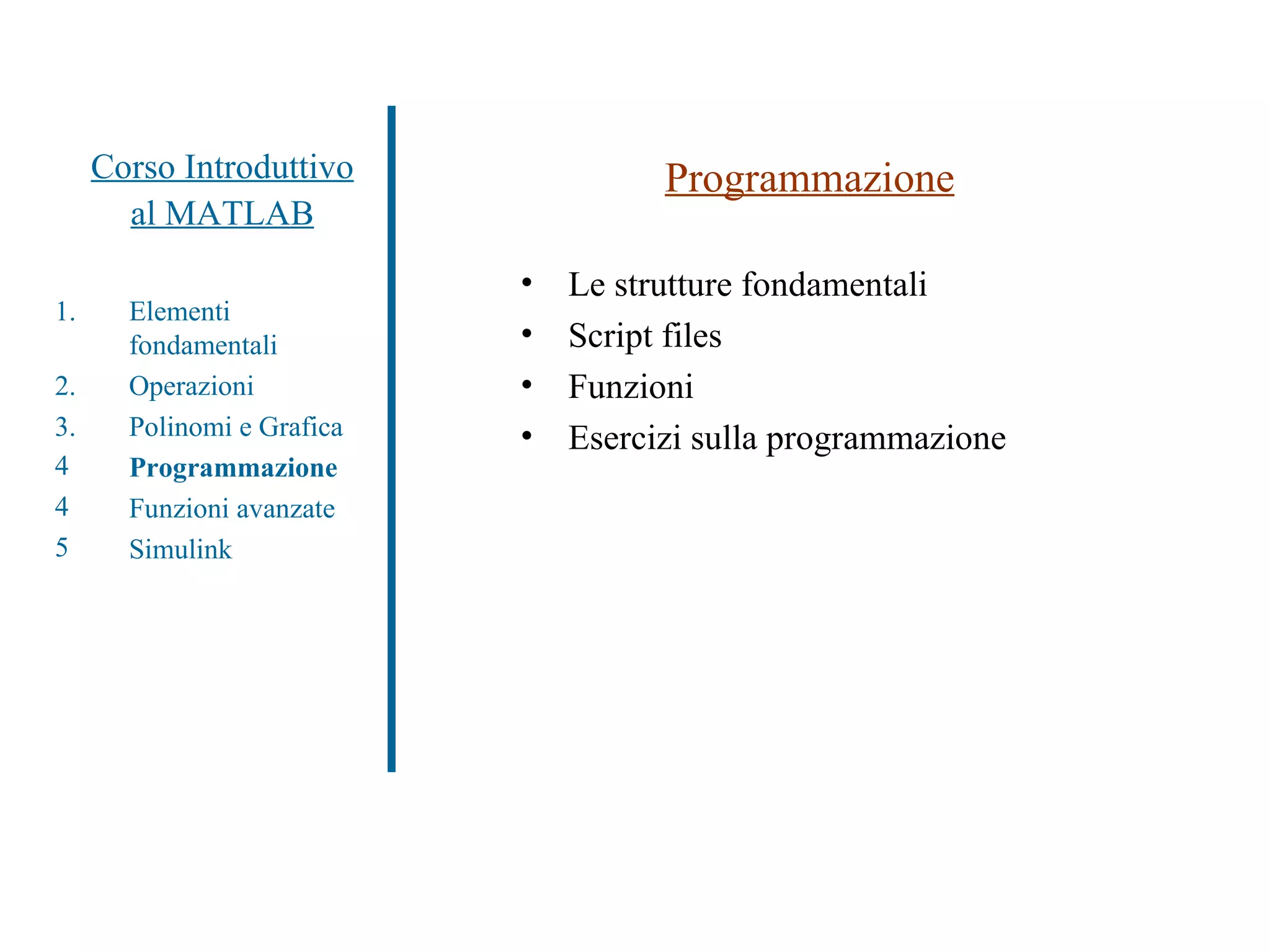 Corso Introduttivo al MATLAB Programmazione Le strutture fondamentali Script files Funzioni Esercizi sulla programmazione Elementi fondamentali Operazioni Polinomi e Grafica Programmazione Funzioni avanzate Simulink 