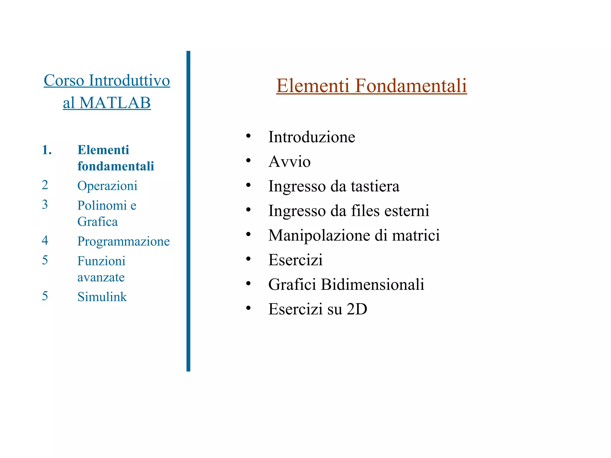 Corso Introduttivo al MATLAB Elementi fondamentali Operazioni Polinomi e Grafica Programmazione Funzioni avanzate Simulink Elementi Fondamentali Introduzione Avvio Ingresso da tastiera Ingresso da files esterni Manipolazione di matrici Esercizi Grafici Bidimensionali Esercizi su 2D 