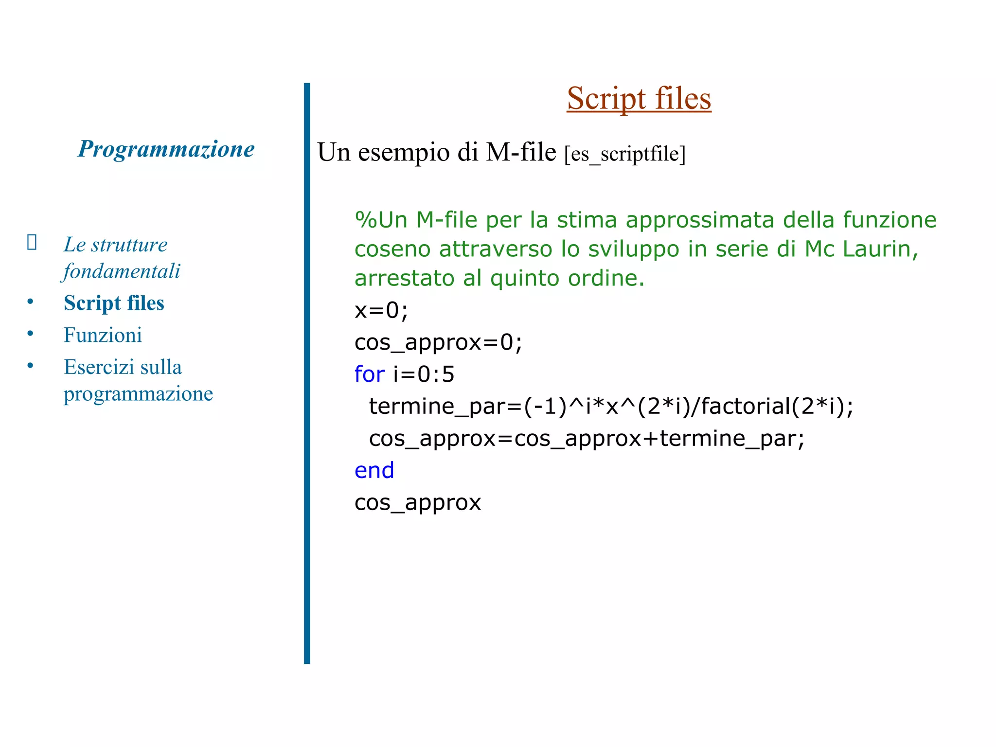 Script files Un esempio di M-file  [es_scriptfile] %Un M-file per la stima approssimata della funzione coseno attraverso lo sviluppo in serie di Mc Laurin, arrestato al quinto ordine. x=0; cos_approx=0; for  i=0:5 termine_par=(-1)^i*x^(2*i)/factorial(2*i); cos_approx=cos_approx+termine_par; end cos_approx Le strutture fondamentali Script files Funzioni  Esercizi sulla programmazione Programmazione 