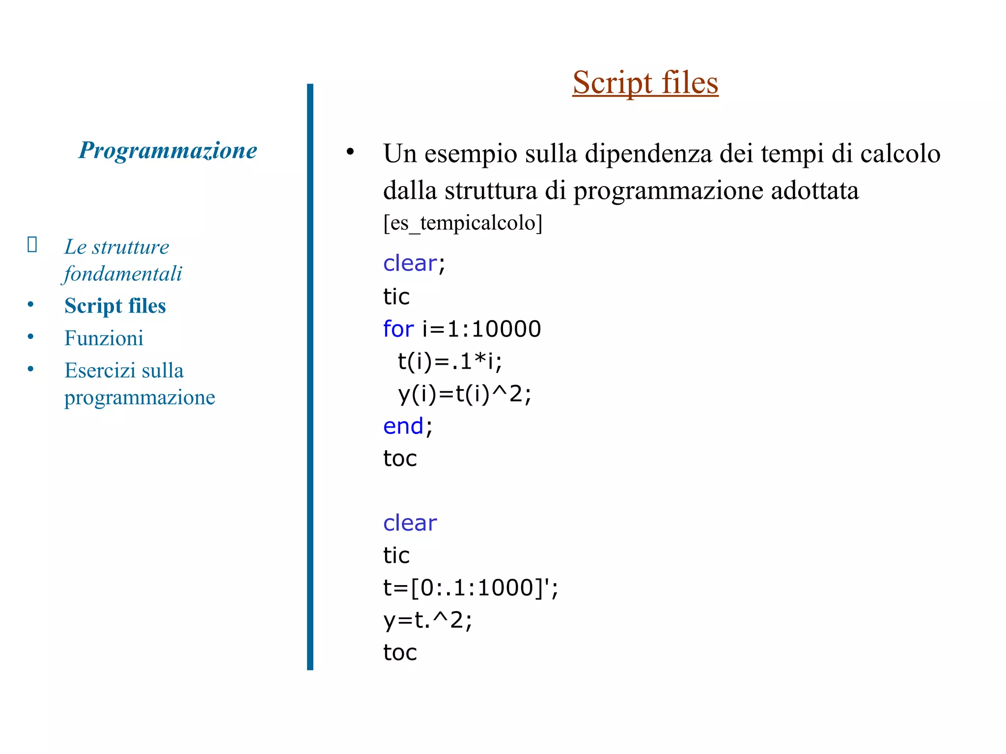 Script files Un esempio sulla dipendenza dei tempi di calcolo dalla struttura di programmazione adottata  [es_tempicalcolo] clear ; tic for  i=1:10000 t(i)=.1*i; y(i)=t(i)^2; end ; toc clear tic t=[0:.1:1000]'; y=t.^2; toc Le strutture fondamentali Script files Funzioni  Esercizi sulla programmazione Programmazione 