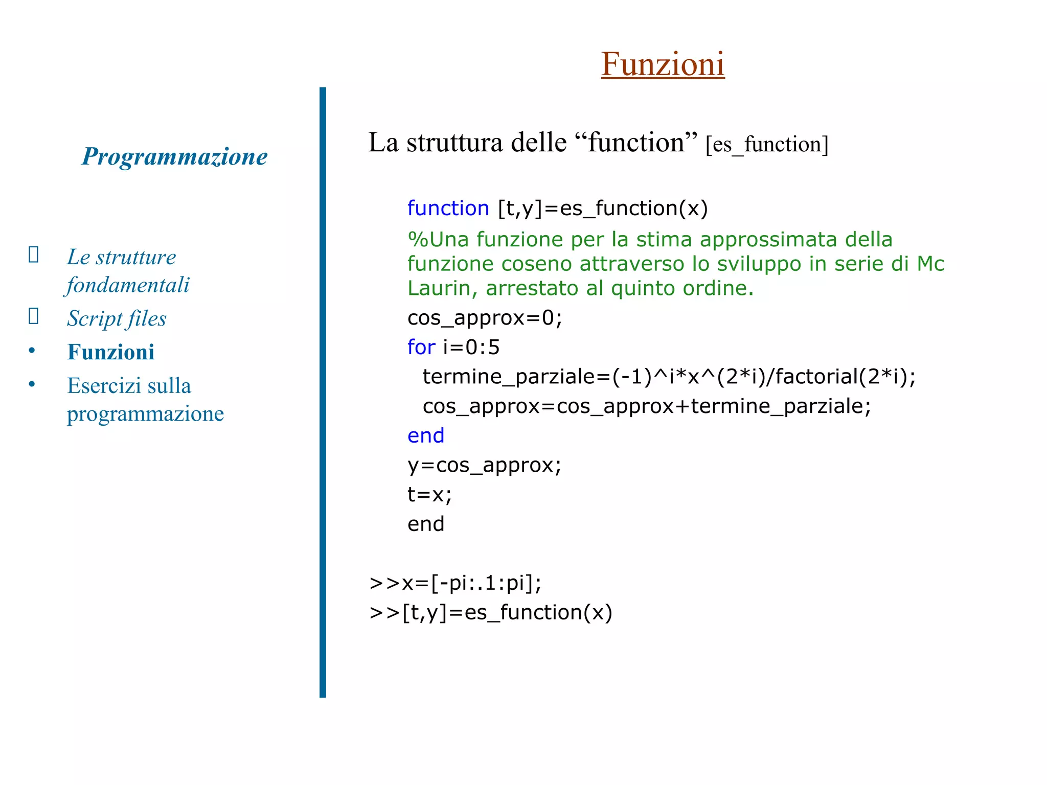 Funzioni La struttura delle “function”  [es_function] function  [t,y]=es_function(x) %Una funzione per la stima approssimata della funzione coseno attraverso lo sviluppo in serie di Mc Laurin, arrestato al quinto ordine. cos_approx=0; for  i=0:5 termine_parziale=(-1)^i*x^(2*i)/factorial(2*i); cos_approx=cos_approx+termine_parziale; end y=cos_approx; t=x; end >>x=[-pi:.1:pi]; >>[t,y]=es_function(x) Le strutture fondamentali Script files Funzioni   Esercizi sulla programmazione Programmazione 