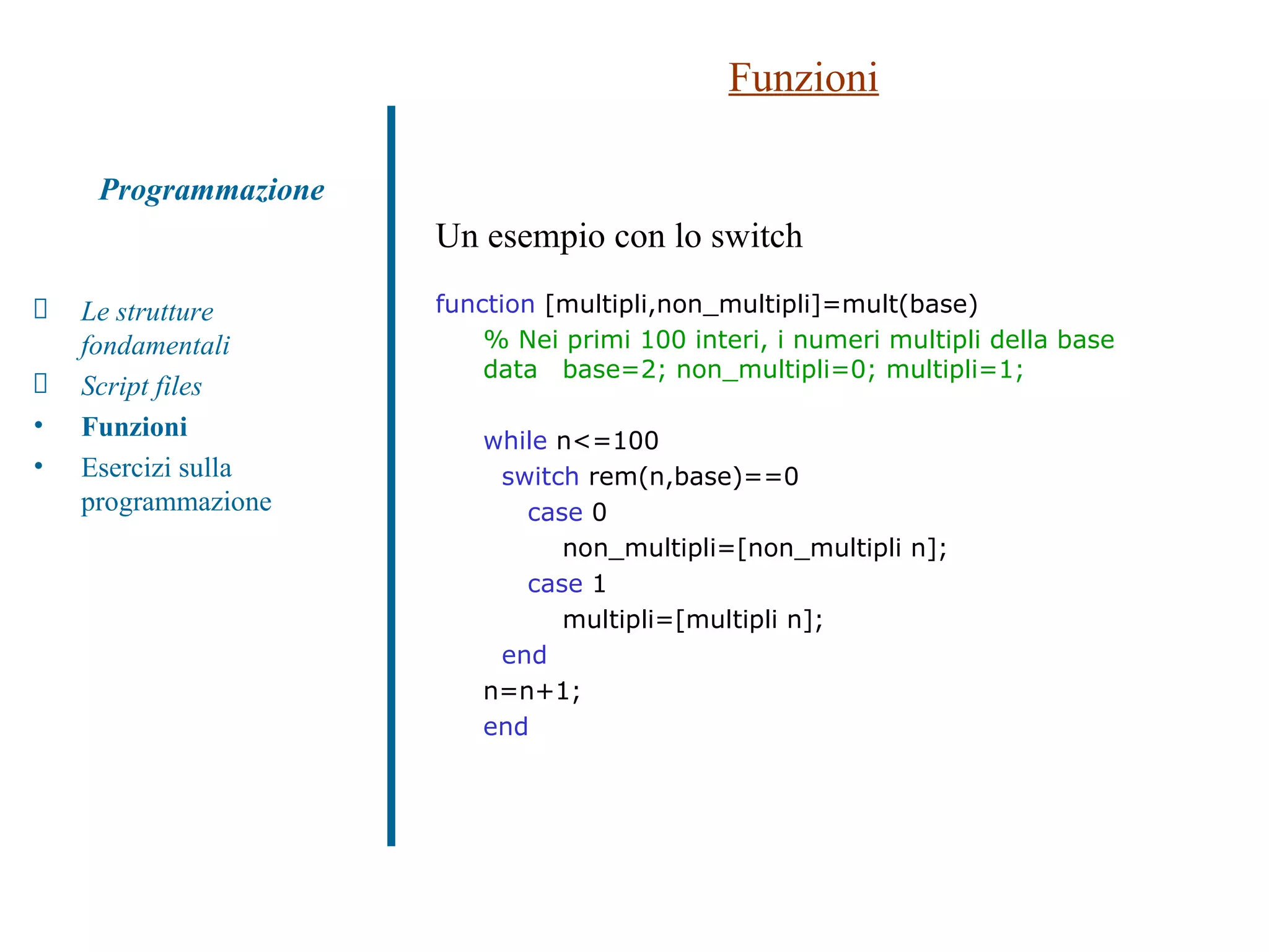 Funzioni Un esempio con lo switch function  [multipli,non_multipli]=mult(base) % Nei primi 100 interi, i numeri multipli della base data base=2; non_multipli=0; multipli=1; while  n<=100 switch  rem(n,base)==0   case  0 non_multipli=[non_multipli n];   case  1 multipli=[multipli n]; end n=n+1; end Le strutture fondamentali Script files Funzioni   Esercizi sulla programmazione Programmazione 