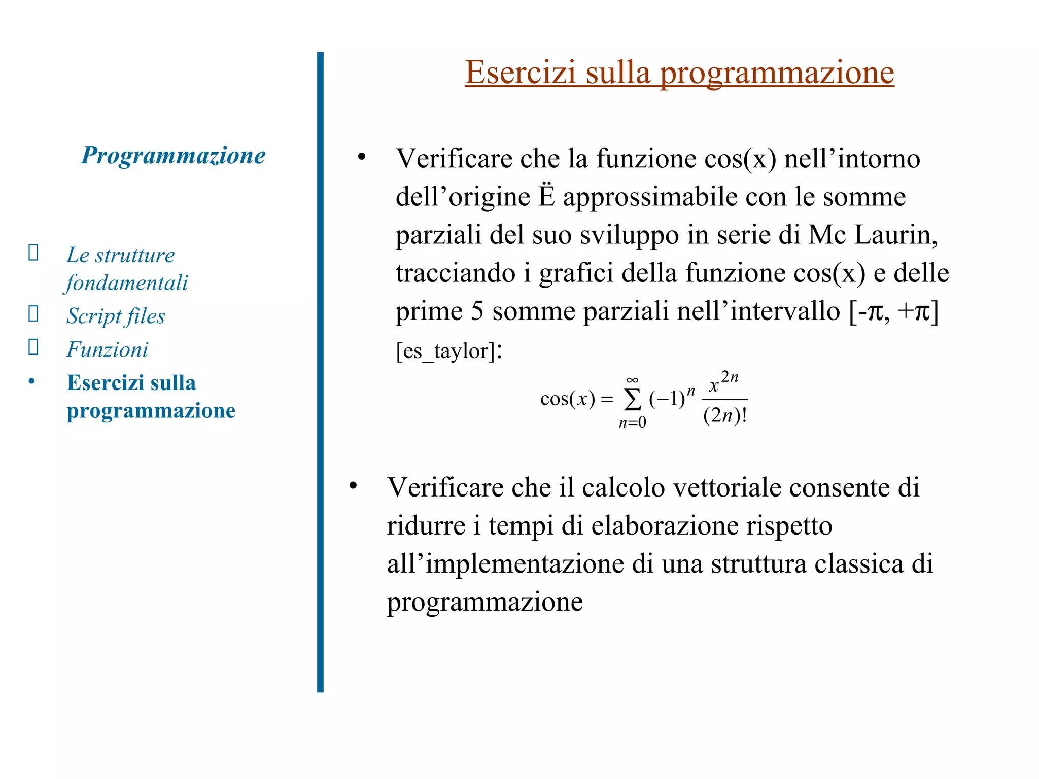 Esercizi sulla programmazione Programmazione Le strutture fondamentali Script files Funzioni  Esercizi sulla programmazione Verificare che la funzione cos(x) nell’intorno dell’origine è approssimabile con le somme parziali del suo sviluppo in serie di Mc Laurin, tracciando i grafici della funzione cos(x) e delle prime 5 somme parziali nell’intervallo [-  , +  ]  [es_taylor] : Verificare che il calcolo vettoriale consente di ridurre i tempi di elaborazione rispetto all’implementazione di una struttura classica di programmazione 