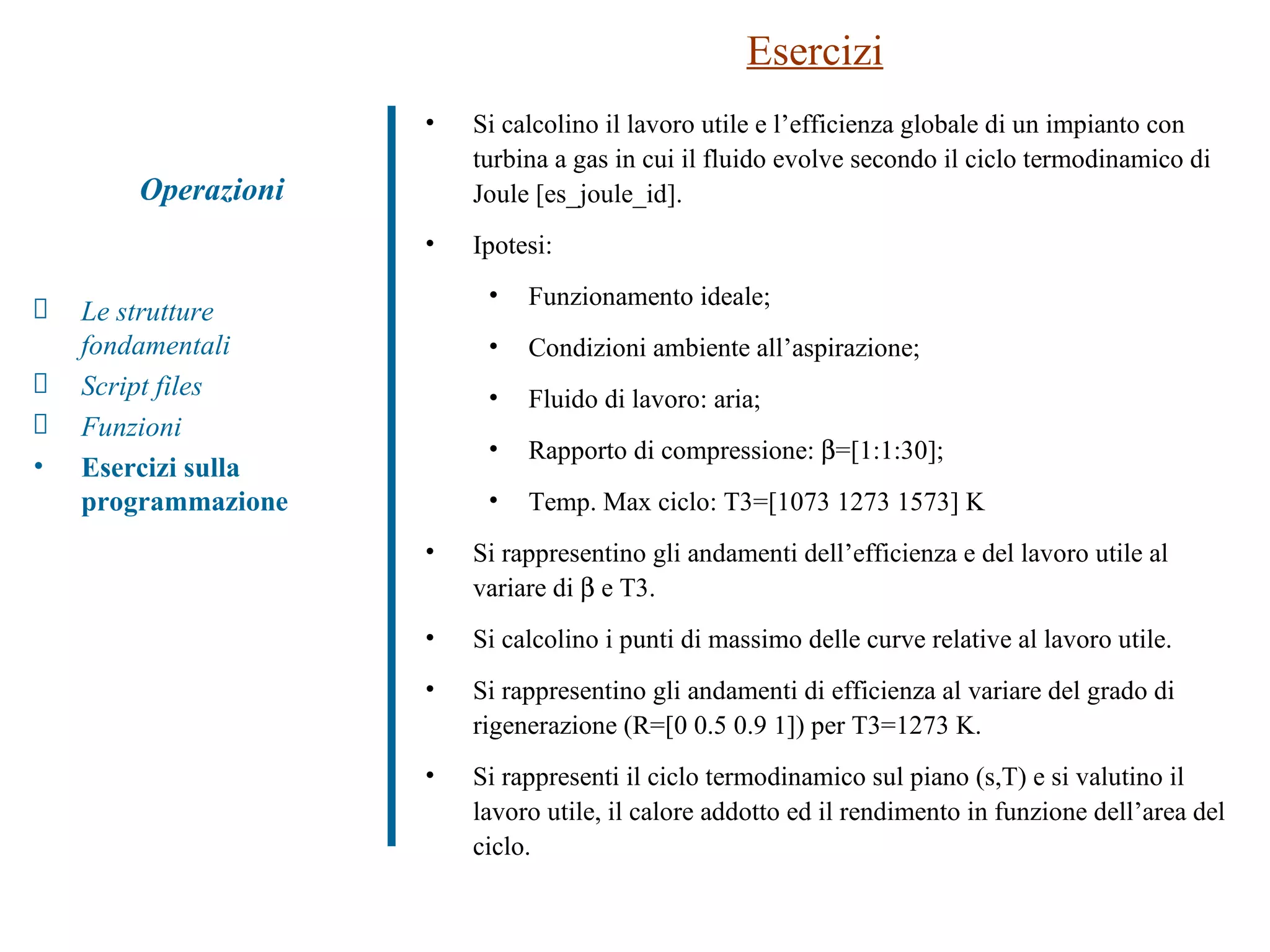 Esercizi Si calcolino il lavoro utile e l’efficienza globale di un impianto con turbina a gas in cui il fluido evolve secondo il ciclo termodinamico di Joule [es_joule_id].  Ipotesi: Funzionamento ideale; Condizioni ambiente all’aspirazione; Fluido di lavoro: aria; Rapporto di compressione:   =[1:1:30]; Temp. Max ciclo: T3=[1073 1273 1573] K Si rappresentino gli andamenti dell’efficienza e del lavoro utile al variare di    e T3. Si calcolino i punti di massimo delle curve relative al lavoro utile. Si rappresentino gli andamenti di efficienza al variare del grado di rigenerazione (R=[0 0.5 0.9 1]) per T3=1273 K. Si rappresenti il ciclo termodinamico sul piano (s,T) e si valutino il lavoro utile, il calore addotto ed il rendimento in funzione dell’area del ciclo. Operazioni Le strutture fondamentali Script files Funzioni  Esercizi sulla programmazione 
