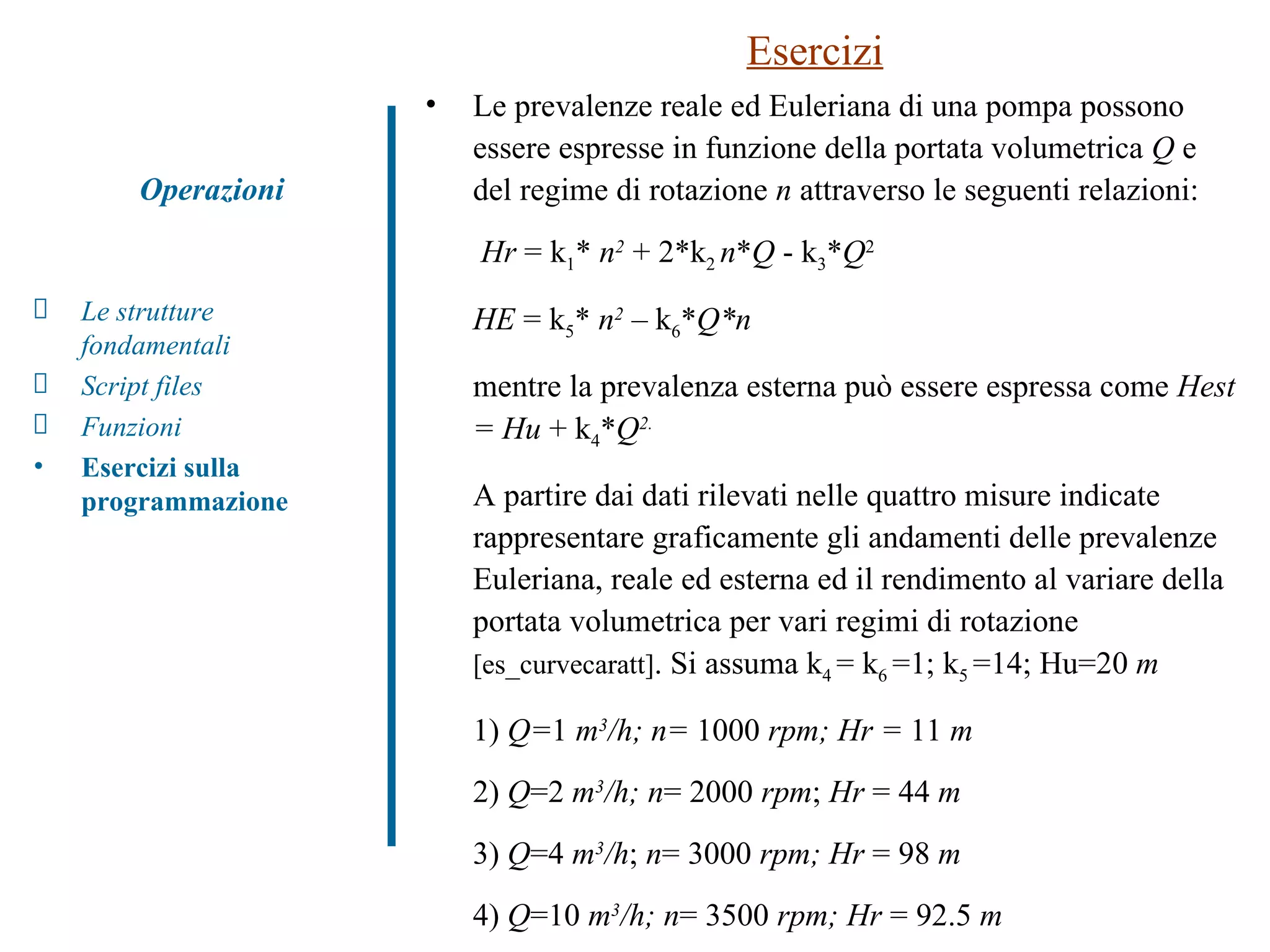 Esercizi Le prevalenze reale ed Euleriana di una pompa possono essere espresse in funzione della portata volumetrica  Q  e del regime di rotazione  n  attraverso le seguenti relazioni:   Hr  = k 1 *  n 2   + 2*k 2  n * Q  - k 3 * Q 2 HE  = k 5 *  n 2   – k 6 * Q*n mentre la prevalenza esterna può essere espressa come  Hest = Hu  + k 4 * Q 2. A partire dai dati rilevati nelle quattro misure indicate  rappresentare graficamente gli andamenti delle prevalenze Euleriana, reale ed esterna ed il rendimento al variare della portata volumetrica per vari regimi di rotazione  [es_curvecaratt] . Si assuma k 4  = k 6  =1; k 5  =14; Hu=20  m 1)  Q= 1  m 3 /h; n=  1000  rpm; Hr =  11  m 2)  Q =2  m 3 /h; n = 2000  rpm ;  Hr  = 44  m 3)  Q =4  m 3 /h ;  n = 3000  rpm; Hr  = 98  m 4)  Q =10  m 3 /h; n = 3500  rpm; Hr  = 92.5  m Operazioni Le strutture fondamentali Script files Funzioni  Esercizi sulla programmazione 