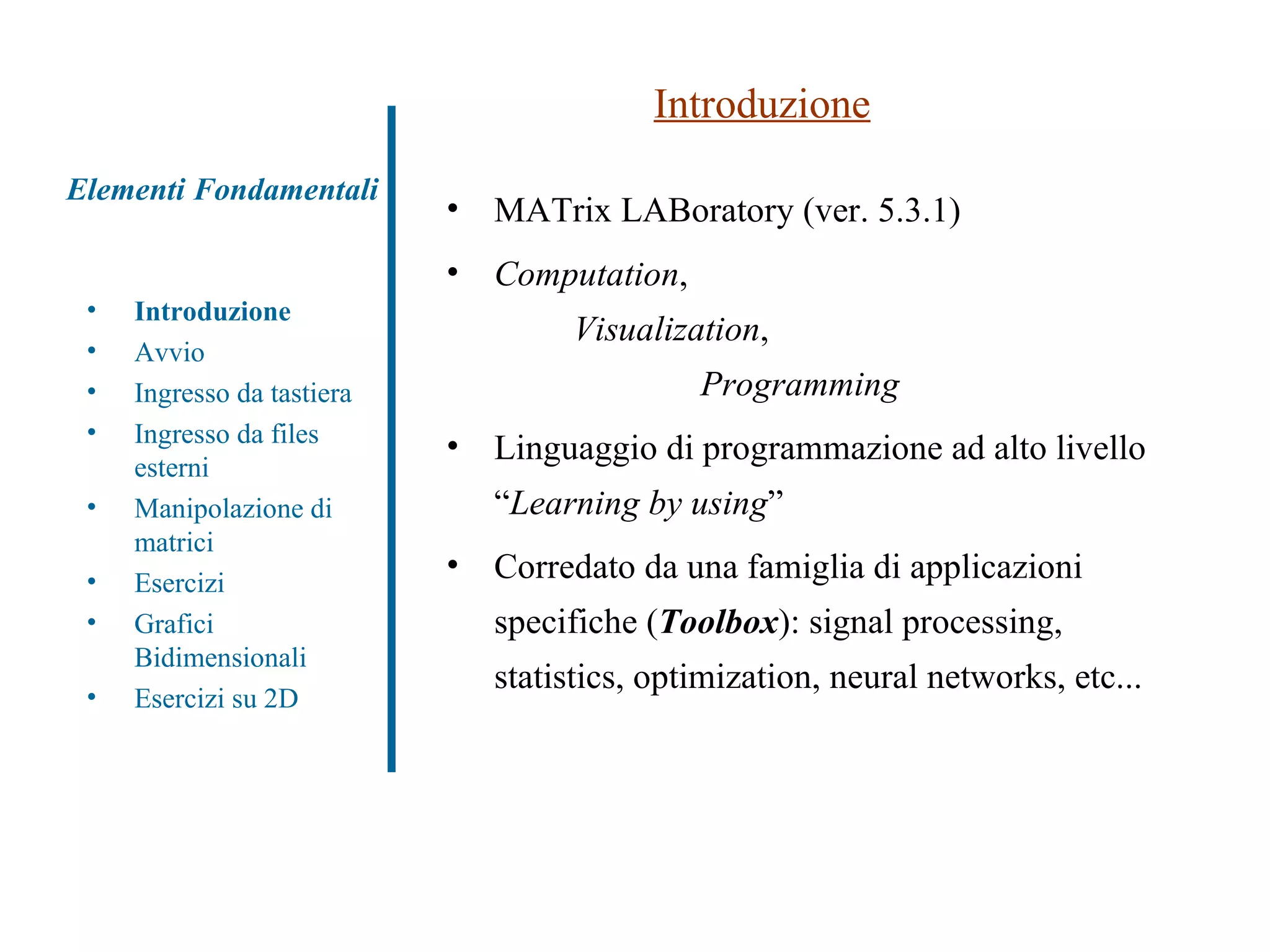 Elementi Fondamentali Introduzione Avvio Ingresso da tastiera Ingresso da files esterni Manipolazione di matrici Esercizi Grafici Bidimensionali Esercizi su 2D Introduzione MATrix LABoratory (ver. 5.3.1) Computation ,  Visualization ,  Programming Linguaggio di programmazione ad alto livello “ Learning by using ” Corredato da una famiglia di applicazioni specifiche ( Toolbox ): signal processing, statistics, optimization, neural networks, etc... 