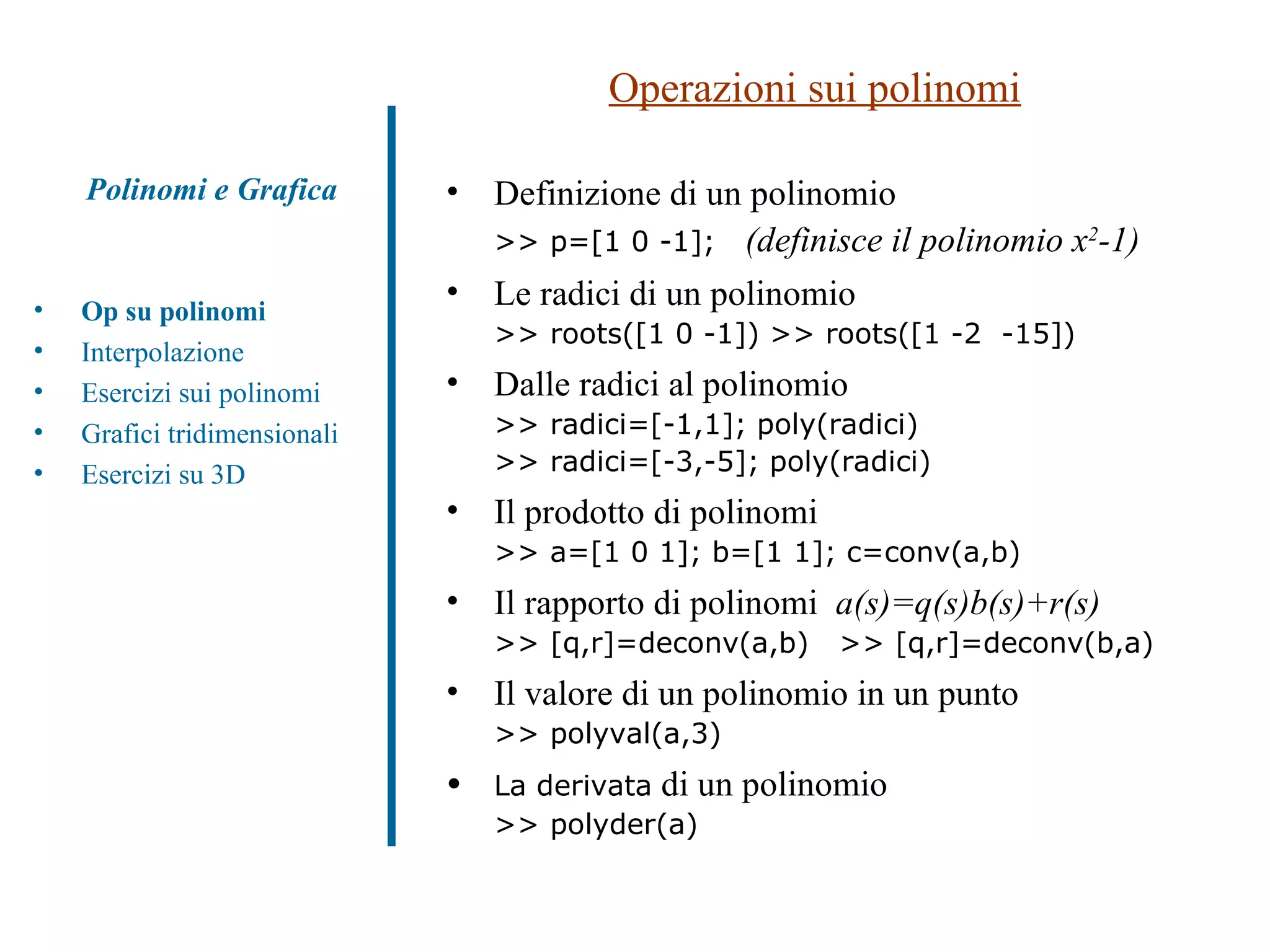 Operazioni sui polinomi Definizione di un polinomio  >> p=[1 0 -1];  (definisce il polinomio x 2 -1)   Le radici di un polinomio >> roots([1 0 -1]) >> roots([1 -2  -15]) Dalle radici al polinomio  >> radici=[-1,1]; poly(radici) >> radici=[-3,-5]; poly(radici) Il prodotto di polinomi >> a=[1 0 1]; b=[1 1]; c=conv(a,b) Il rapporto di polinomi  a(s)=q(s)b(s)+r(s) >> [q,r]=deconv(a,b)  >> [q,r]=deconv(b,a) Il valore di un polinomio in un punto >> polyval(a,3) La derivata  di un polinomio  >> polyder(a) Op su polinomi Interpolazione Esercizi sui polinomi  Grafici tridimensionali Esercizi su 3D Polinomi e Grafica 