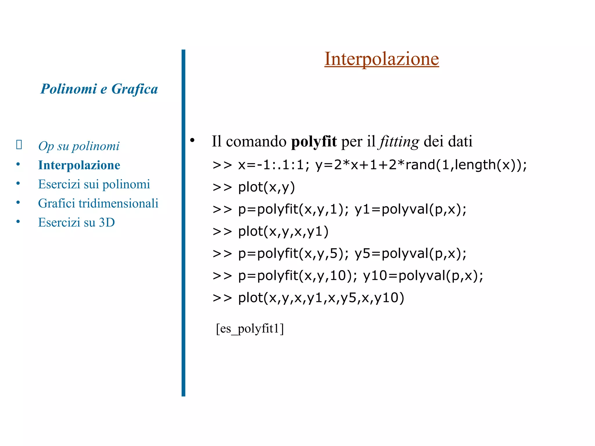Interpolazione Il comando  polyfit  per il  fitting  dei dati >> x=-1:.1:1; y=2*x+1+2*rand(1,length(x)); >> plot(x,y) >> p=polyfit(x,y,1); y1=polyval(p,x); >> plot(x,y,x,y1) >> p=polyfit(x,y,5); y5=polyval(p,x); >> p=polyfit(x,y,10); y10=polyval(p,x); >> plot(x,y,x,y1,x,y5,x,y10)   [es_polyfit1] Polinomi e Grafica Op su polinomi Interpolazione Esercizi sui polinomi  Grafici tridimensionali Esercizi su 3D 