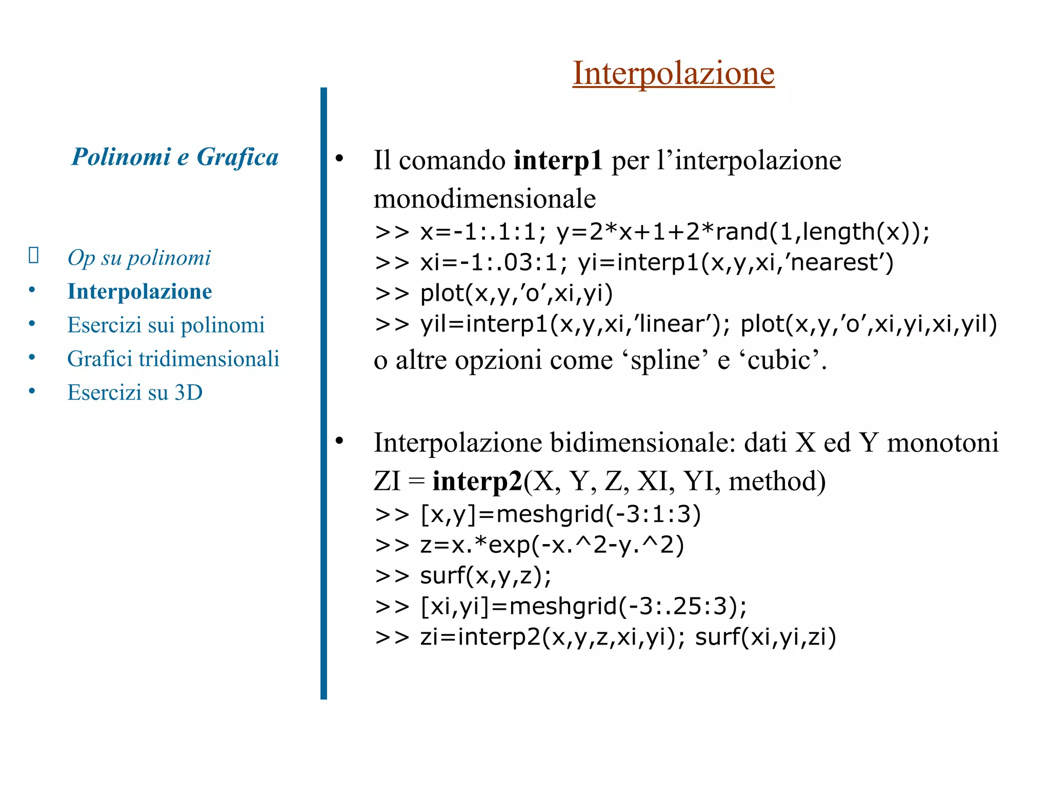 Interpolazione Il comando  interp1  per l’interpolazione monodimensionale  >> x=-1:.1:1; y=2*x+1+2*rand(1,length(x)); >> xi=-1:.03:1; yi=interp1(x,y,xi,’nearest’) >> plot(x,y,’o’,xi,yi) >> yil=interp1(x,y,xi,’linear’); plot(x,y,’o’,xi,yi,xi,yil) o altre opzioni come ‘spline’ e ‘cubic’. Interpolazione bidimensionale: dati X ed Y monotoni ZI =  interp2 (X, Y, Z, XI, YI, method) >> [x,y]=meshgrid(-3:1:3) >> z=x.*exp(-x.^2-y.^2) >> surf(x,y,z); >> [xi,yi]=meshgrid(-3:.25:3); >> zi=interp2(x,y,z,xi,yi); surf(xi,yi,zi) Polinomi e Grafica Op su polinomi Interpolazione Esercizi sui polinomi  Grafici tridimensionali Esercizi su 3D 