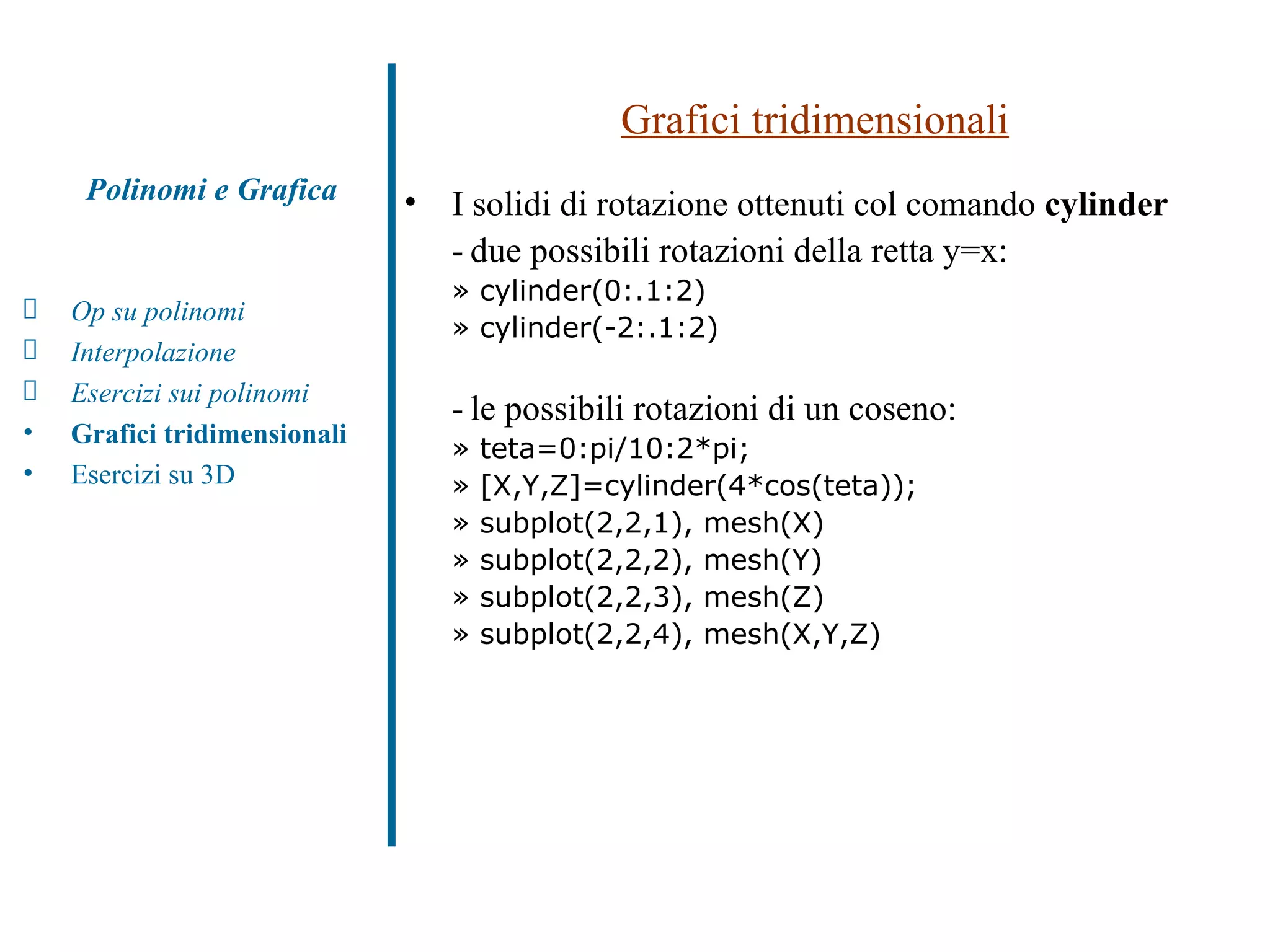 Grafici tridimensionali I solidi di rotazione ottenuti col comando  cylinder   - due possibili rotazioni della retta y=x:  » cylinder(0:.1:2) » cylinder(-2:.1:2) - le possibili rotazioni di un coseno:  » teta=0:pi/10:2*pi; » [X,Y,Z]=cylinder(4*cos(teta)); » subplot(2,2,1), mesh(X) » subplot(2,2,2), mesh(Y) » subplot(2,2,3), mesh(Z) » subplot(2,2,4), mesh(X,Y,Z) Polinomi e Grafica Op su polinomi Interpolazione Esercizi sui polinomi  Grafici tridimensionali Esercizi su 3D 