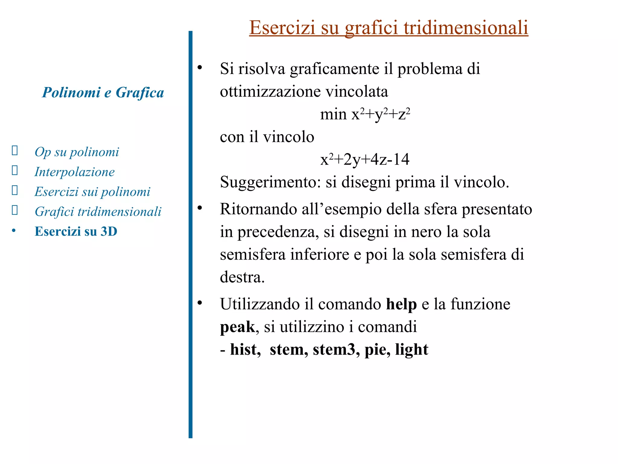 Esercizi su grafici tridimensionali Si risolva graficamente il problema di ottimizzazione vincolata min x 2 +y 2 +z 2 con il vincolo x 2 +2y+4z-14 Suggerimento: si disegni prima il vincolo. Ritornando all’esempio della sfera presentato in precedenza, si disegni in nero la sola semisfera inferiore e poi la sola semisfera di destra. Utilizzando il comando  help  e la funzione  peak , si utilizzino i comandi -  hist,   stem,   stem3,   pie,   light Polinomi e Grafica Op su polinomi Interpolazione Esercizi sui polinomi  Grafici tridimensionali Esercizi su 3D 