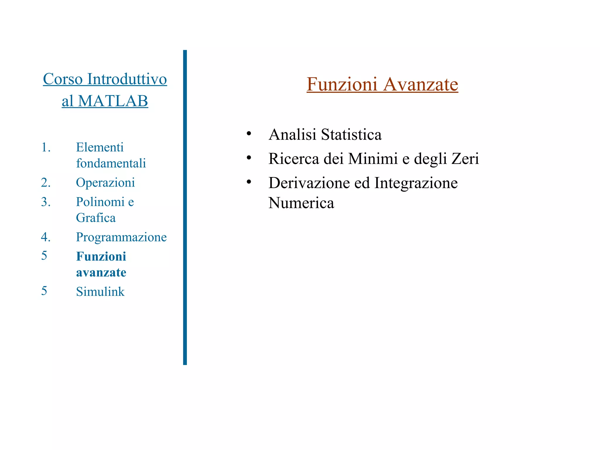 Corso Introduttivo al MATLAB Funzioni Avanzate Analisi Statistica Ricerca dei Minimi e degli Zeri Derivazione ed Integrazione Numerica Elementi fondamentali Operazioni Polinomi e Grafica Programmazione Funzioni avanzate Simulink 