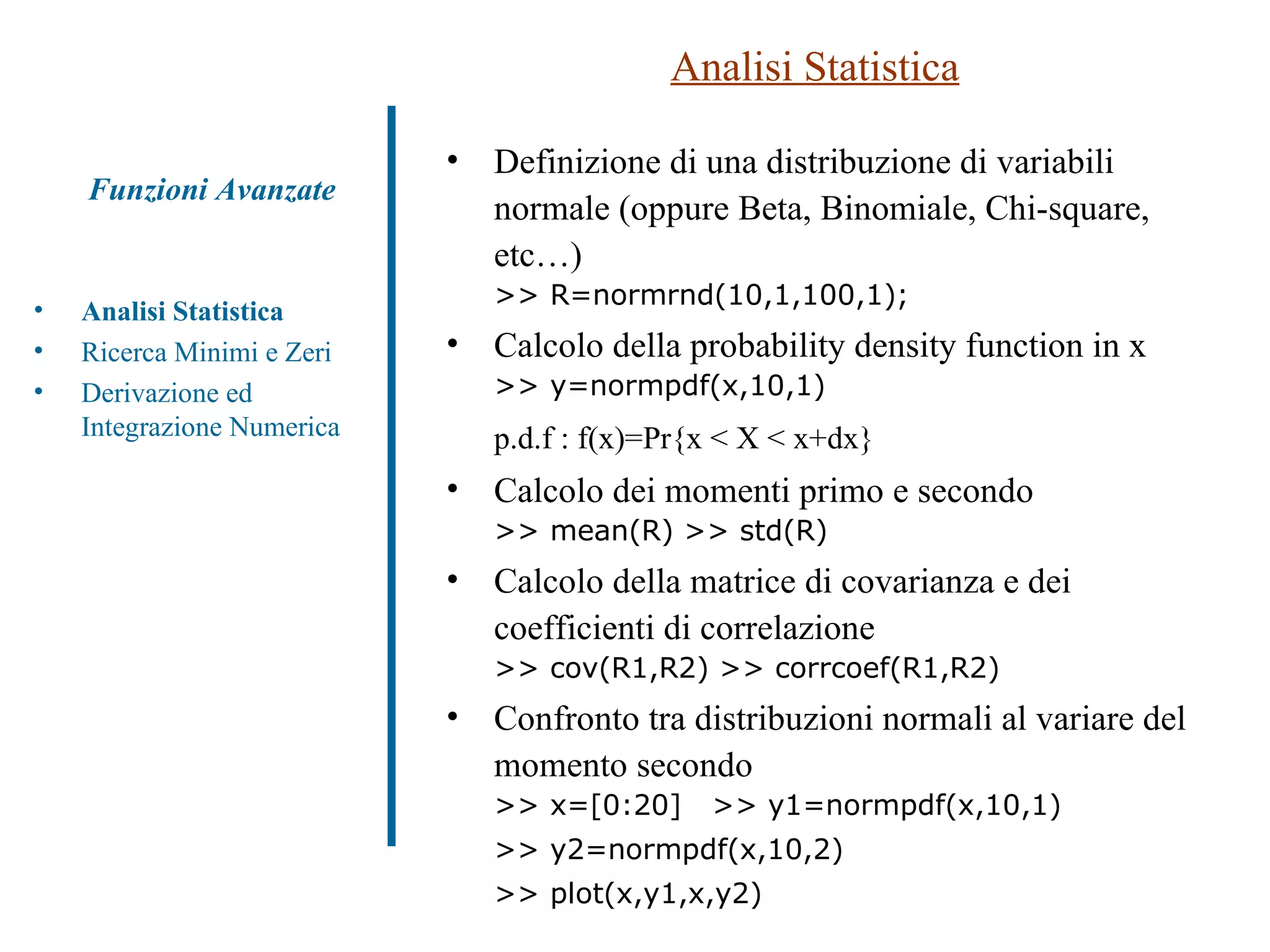 Analisi Statistica Analisi Statistica Ricerca Minimi e Zeri Derivazione ed Integrazione Numerica Funzioni Avanzate Definizione di una distribuzione di variabili normale (oppure Beta, Binomiale, Chi-square, etc…) >> R=normrnd(10,1,100,1);  Calcolo della probability density function in x  >> y=normpdf(x,10,1) p.d.f : f(x)=Pr{x < X < x+dx} Calcolo dei momenti primo e secondo >> mean(R) >> std(R) Calcolo della matrice di covarianza e dei coefficienti di correlazione >> cov(R1,R2) >> corrcoef(R1,R2) Confronto tra distribuzioni normali al variare del momento secondo >> x=[0:20]  >> y1=normpdf(x,10,1)  >> y2=normpdf(x,10,2) >> plot(x,y1,x,y2) 