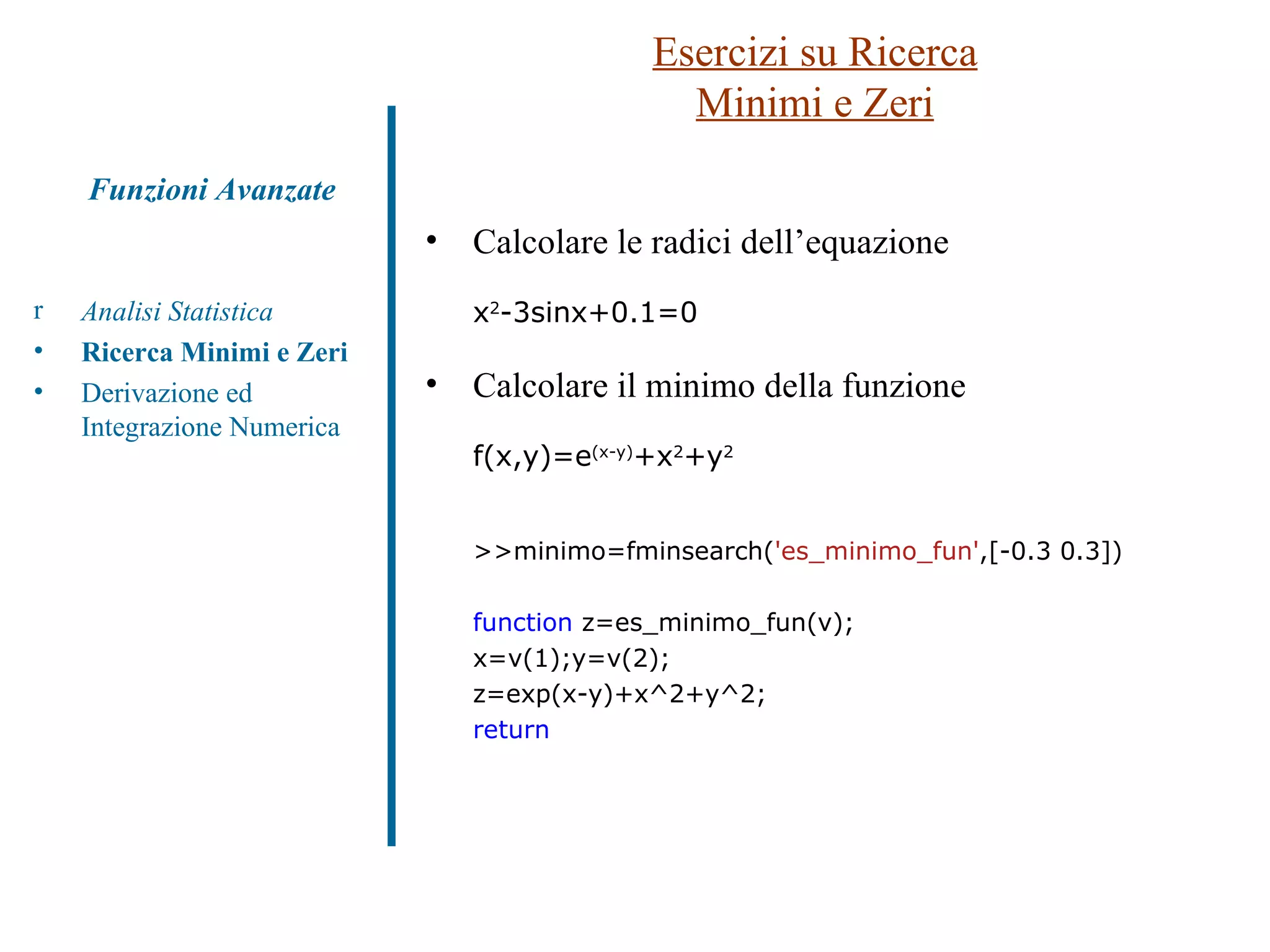 Esercizi su Ricerca Minimi e Zeri Analisi Statistica Ricerca Minimi e Zeri Derivazione ed Integrazione Numerica Funzioni Avanzate Calcolare le radici dell’equazione x 2 -3sinx+0.1=0 Calcolare il minimo della funzione f(x,y)=e (x-y) +x 2 +y 2 >>minimo=fminsearch( 'es_minimo_fun' ,[-0.3 0.3]) function  z=es_minimo_fun(v); x=v(1);y=v(2); z=exp(x-y)+x^2+y^2; return 