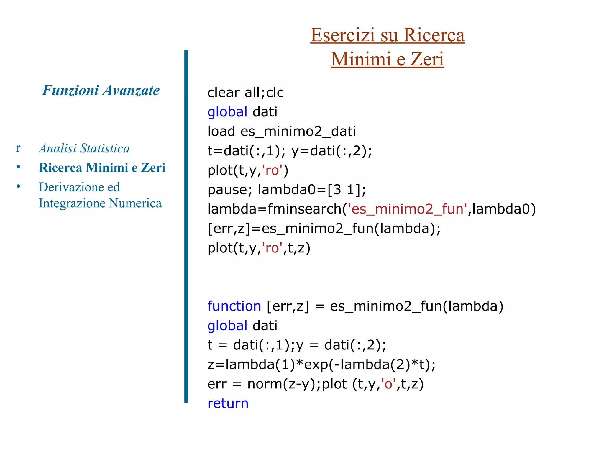 Esercizi su Ricerca Minimi e Zeri Analisi Statistica Ricerca Minimi e Zeri Derivazione ed Integrazione Numerica Funzioni Avanzate clear all;clc global  dati load es_minimo2_dati t=dati(:,1); y=dati(:,2); plot(t,y, 'ro' ) pause; lambda0=[3 1]; lambda=fminsearch( 'es_minimo2_fun' ,lambda0) [err,z]=es_minimo2_fun(lambda); plot(t,y, 'ro' ,t,z) function  [err,z] = es_minimo2_fun(lambda) global  dati t = dati(:,1);y = dati(:,2); z=lambda(1)*exp(-lambda(2)*t); err = norm(z-y);plot (t,y, 'o' ,t,z) return 