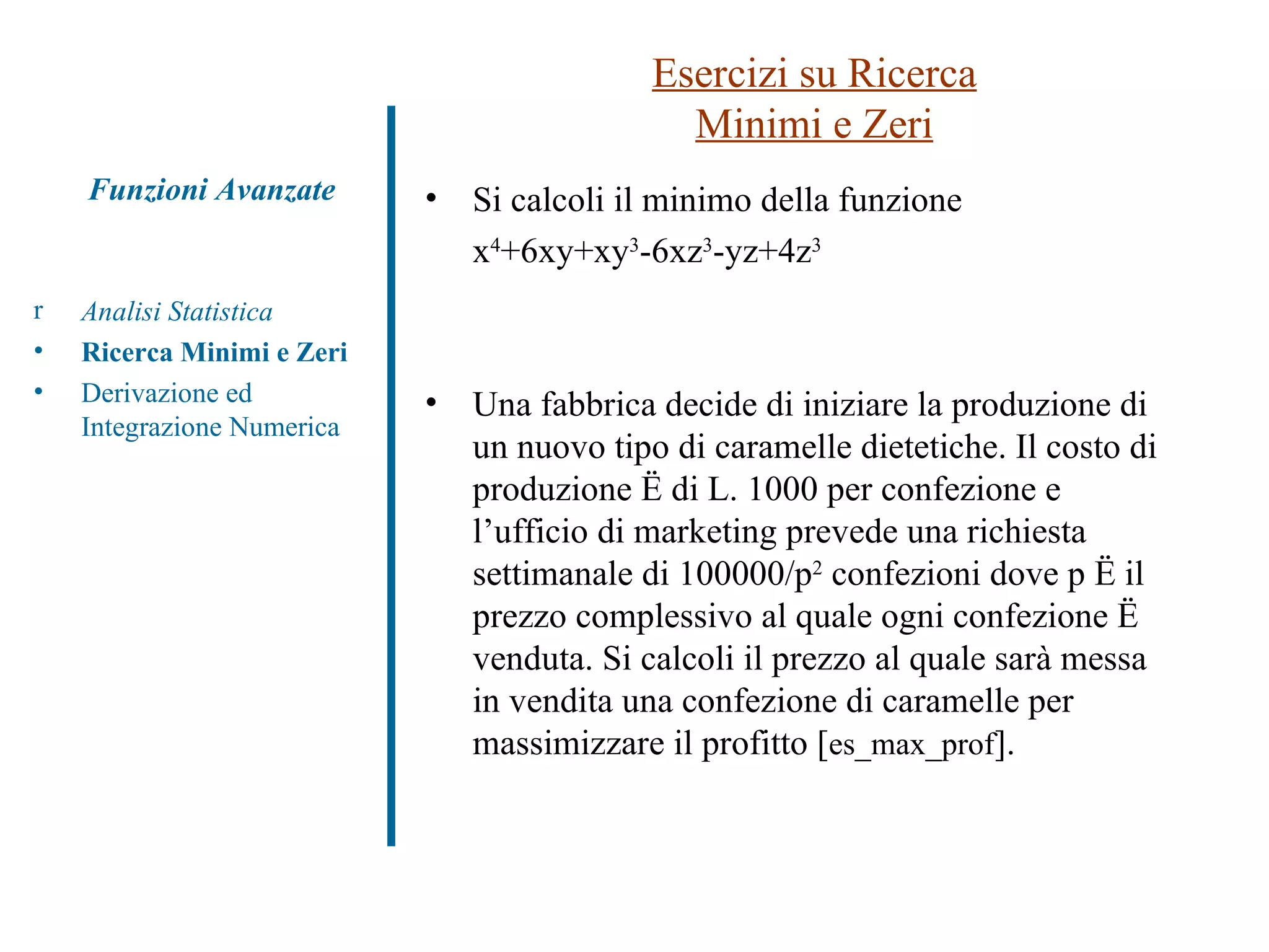 Si calcoli il minimo della funzione x 4 +6xy+xy 3 -6xz 3 -yz+4z 3 Una fabbrica decide di iniziare la produzione di un nuovo tipo di caramelle dietetiche. Il costo di produzione è di L. 1000 per confezione e l’ufficio di marketing prevede una richiesta settimanale di 100000/p 2  confezioni dove p è il prezzo complessivo al quale ogni confezione è venduta. Si calcoli il prezzo al quale sarà messa in vendita una confezione di caramelle per massimizzare il profitto  [ es_max_prof ] . Esercizi su Ricerca Minimi e Zeri Analisi Statistica Ricerca Minimi e Zeri Derivazione ed Integrazione Numerica Funzioni Avanzate 