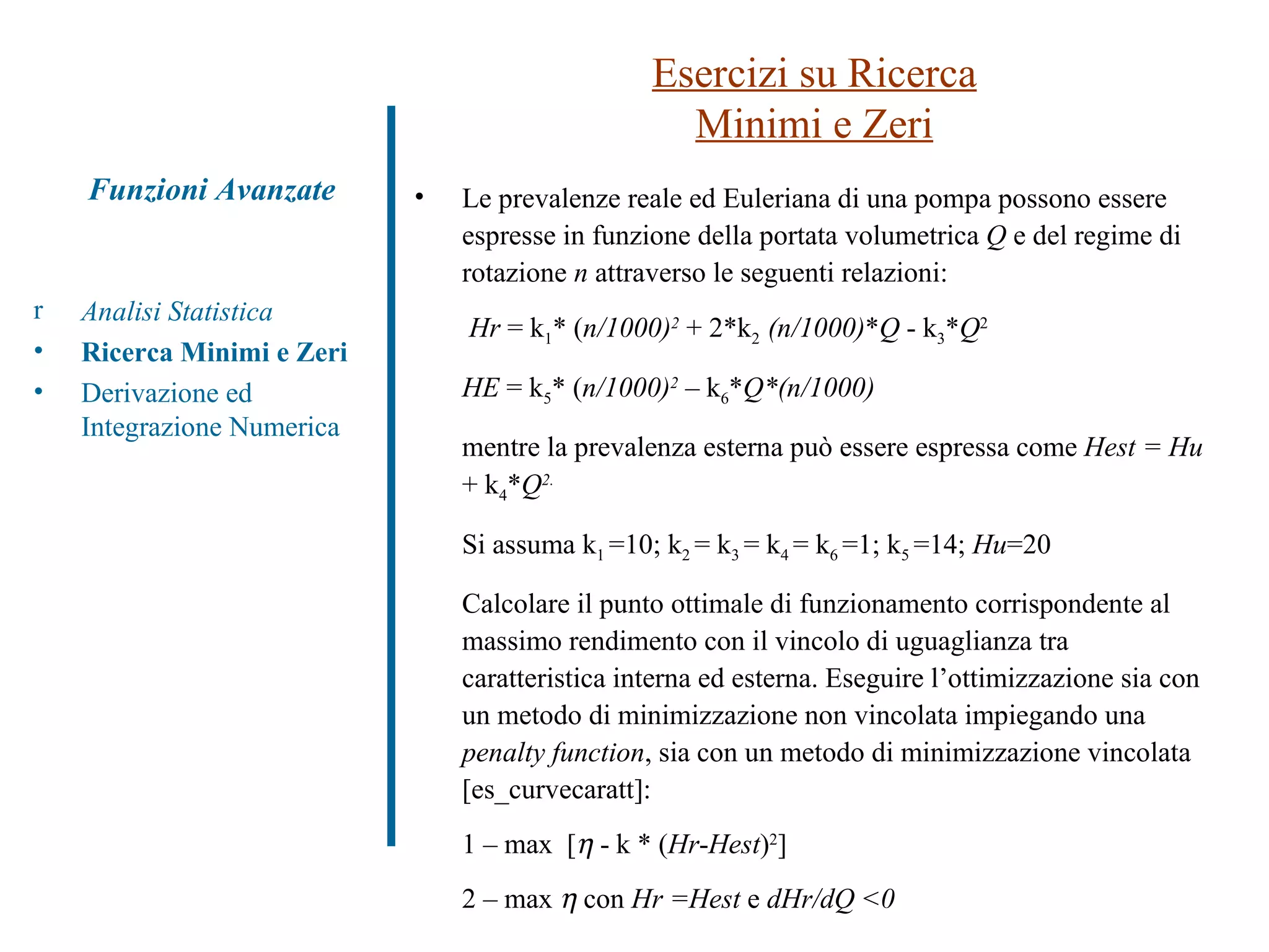 Le prevalenze reale ed Euleriana di una pompa possono essere espresse in funzione della portata volumetrica  Q  e del regime di rotazione  n  attraverso le seguenti relazioni:   Hr  = k 1 * ( n/1000) 2   + 2*k 2  (n/1000) * Q  - k 3 * Q 2 HE  = k 5 * ( n/1000) 2   – k 6 * Q*(n/1000) mentre la prevalenza esterna può essere espressa come  Hest = Hu  + k 4 * Q 2. Si assuma k 1  =10; k 2  = k 3  = k 4  = k 6  =1; k 5  =14;  Hu =20 Calcolare il punto ottimale di funzionamento corrispondente al massimo rendimento con il vincolo di uguaglianza tra caratteristica interna ed esterna. Eseguire l’ottimizzazione sia con un metodo di minimizzazione non vincolata impiegando una  penalty function , sia con un metodo di minimizzazione vincolata [es_curvecaratt]: 1 – max  [   - k * ( Hr - Hest ) 2 ] 2 – max     con  Hr =Hest  e  dHr/dQ <0 Esercizi su Ricerca Minimi e Zeri Analisi Statistica Ricerca Minimi e Zeri Derivazione ed Integrazione Numerica Funzioni Avanzate 