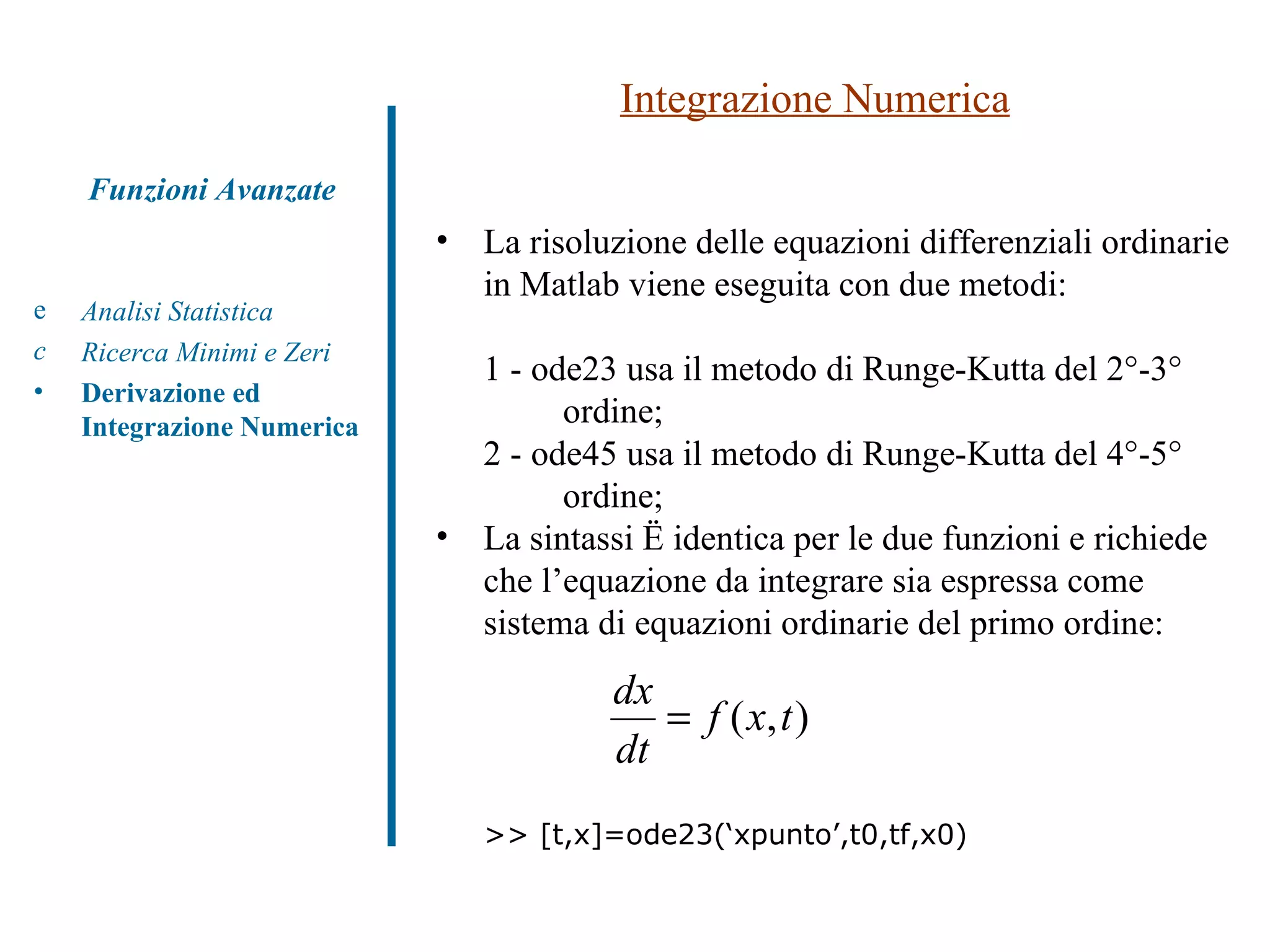 Integrazione Numerica Analisi Statistica Ricerca Minimi e Zeri Derivazione ed Integrazione Numerica Funzioni Avanzate La risoluzione delle equazioni differenziali ordinarie in Matlab viene eseguita con due metodi: 1 - ode23 usa il metodo di Runge-Kutta del 2°-3°  ordine; 2 - ode45 usa il metodo di Runge-Kutta del 4°-5°  ordine; La sintassi è identica per le due funzioni e richiede che l’equazione da integrare sia espressa come sistema di equazioni ordinarie del primo ordine: >> [t,x]=ode23(‘xpunto’,t0,tf,x0) 