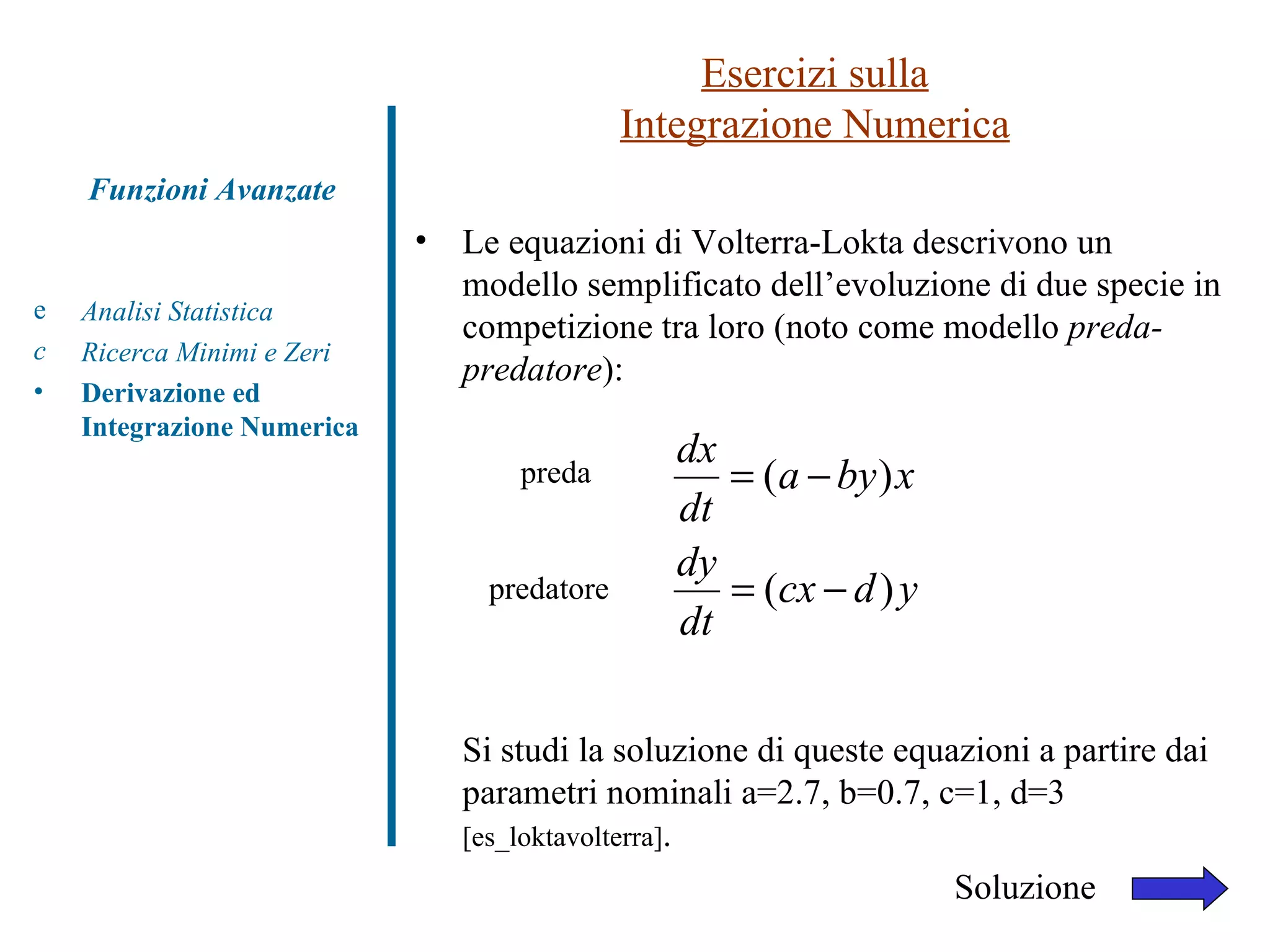 Esercizi sulla Integrazione Numerica Analisi Statistica Ricerca Minimi e Zeri Derivazione ed Integrazione Numerica Funzioni Avanzate Le equazioni di Volterra-Lokta descrivono un modello semplificato dell’evoluzione di due specie in competizione tra loro (noto come modello  preda-predatore ): Si studi la soluzione di queste equazioni a partire dai parametri nominali a=2.7, b=0.7, c=1, d=3  [es_loktavolterra] . preda Soluzione predatore 