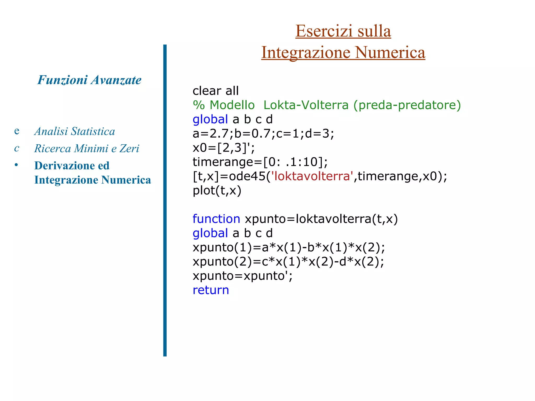Esercizi sulla Integrazione Numerica Analisi Statistica Ricerca Minimi e Zeri Derivazione ed Integrazione Numerica Funzioni Avanzate clear all % Modello  Lokta-Volterra (preda-predatore) global  a b c d a=2.7;b=0.7;c=1;d=3; x0=[2,3]'; timerange=[0: .1:10]; [t,x]=ode45( 'loktavolterra' ,timerange,x0); plot(t,x) function  xpunto=loktavolterra(t,x) global  a b c d xpunto(1)=a*x(1)-b*x(1)*x(2); xpunto(2)=c*x(1)*x(2)-d*x(2); xpunto=xpunto'; return 