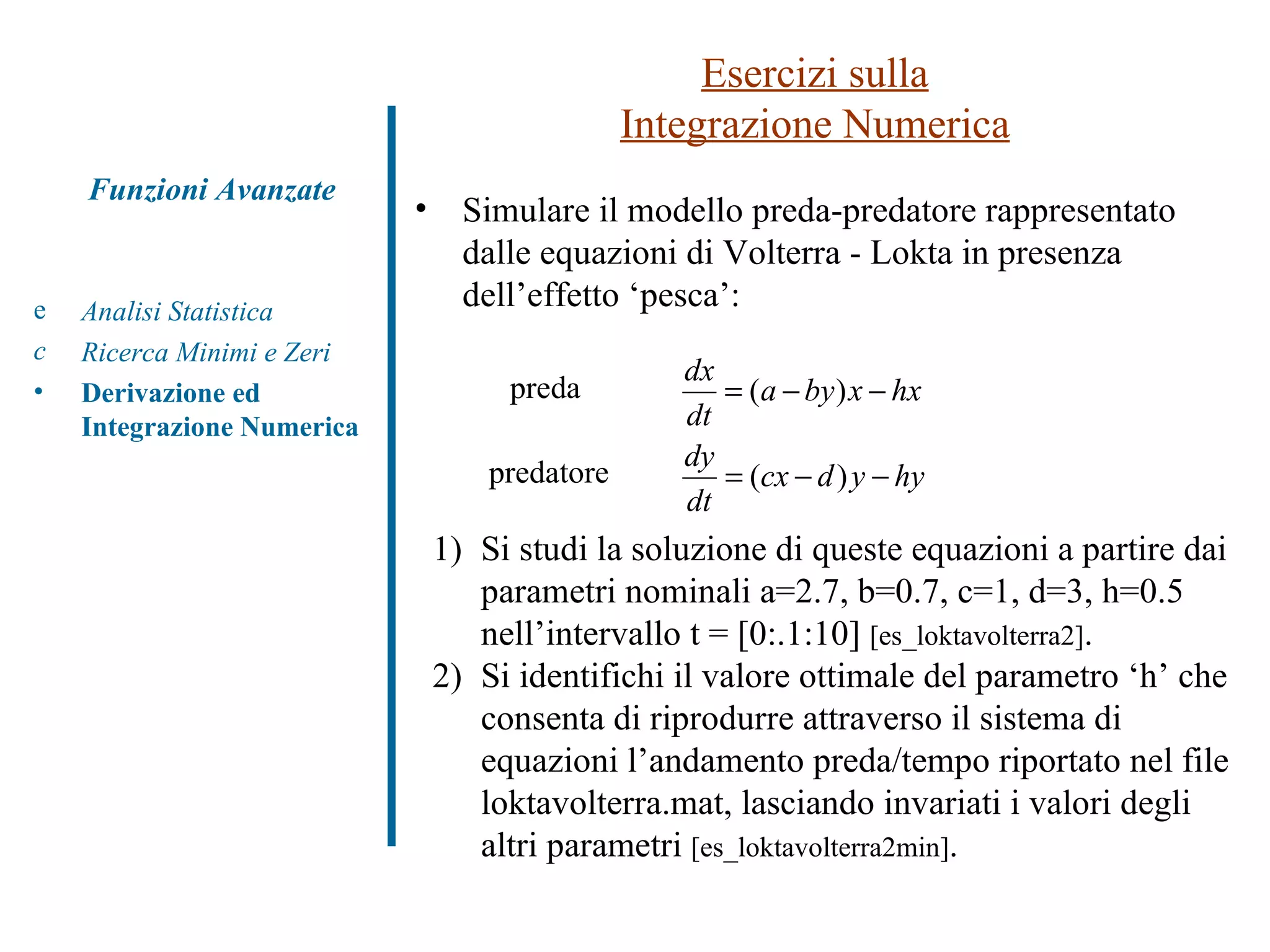 Esercizi sulla Integrazione Numerica Analisi Statistica Ricerca Minimi e Zeri Derivazione ed Integrazione Numerica Funzioni Avanzate Simulare il modello preda-predatore rappresentato dalle equazioni di Volterra - Lokta in presenza dell’effetto ‘pesca’: 1) Si studi la soluzione di queste equazioni a partire dai  parametri nominali a=2.7, b=0.7, c=1, d=3, h=0.5  nell’intervallo t = [0:.1:10]  [es_loktavolterra2] . 2) Si identifichi il valore ottimale del parametro ‘h’ che  consenta di riprodurre attraverso il sistema di  equazioni l’andamento preda/tempo riportato nel file  loktavolterra.mat, lasciando invariati i valori degli  altri parametri  [es_loktavolterra2min] . preda predatore 