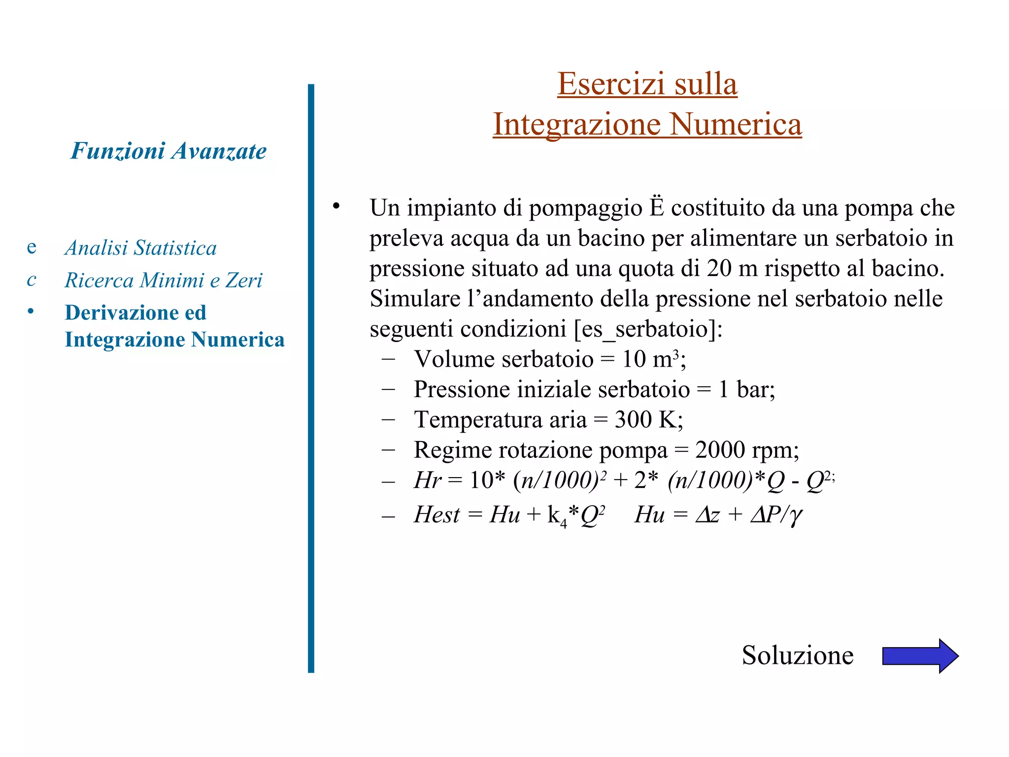 Esercizi sulla Integrazione Numerica Analisi Statistica Ricerca Minimi e Zeri Derivazione ed Integrazione Numerica Funzioni Avanzate Un impianto di pompaggio è costituito da una pompa che preleva acqua da un bacino per alimentare un serbatoio in pressione situato ad una quota di 20 m rispetto al bacino. Simulare l’andamento della pressione nel serbatoio nelle seguenti condizioni [es_serbatoio]: Volume serbatoio = 10 m 3 ;  Pressione iniziale serbatoio = 1 bar; Temperatura aria = 300 K; Regime rotazione pompa = 2000 rpm; Hr  = 10* ( n/1000) 2   + 2*   (n/1000) * Q  -  Q 2; Hest = Hu  + k 4 * Q 2 Hu =   z +   P/  Soluzione 