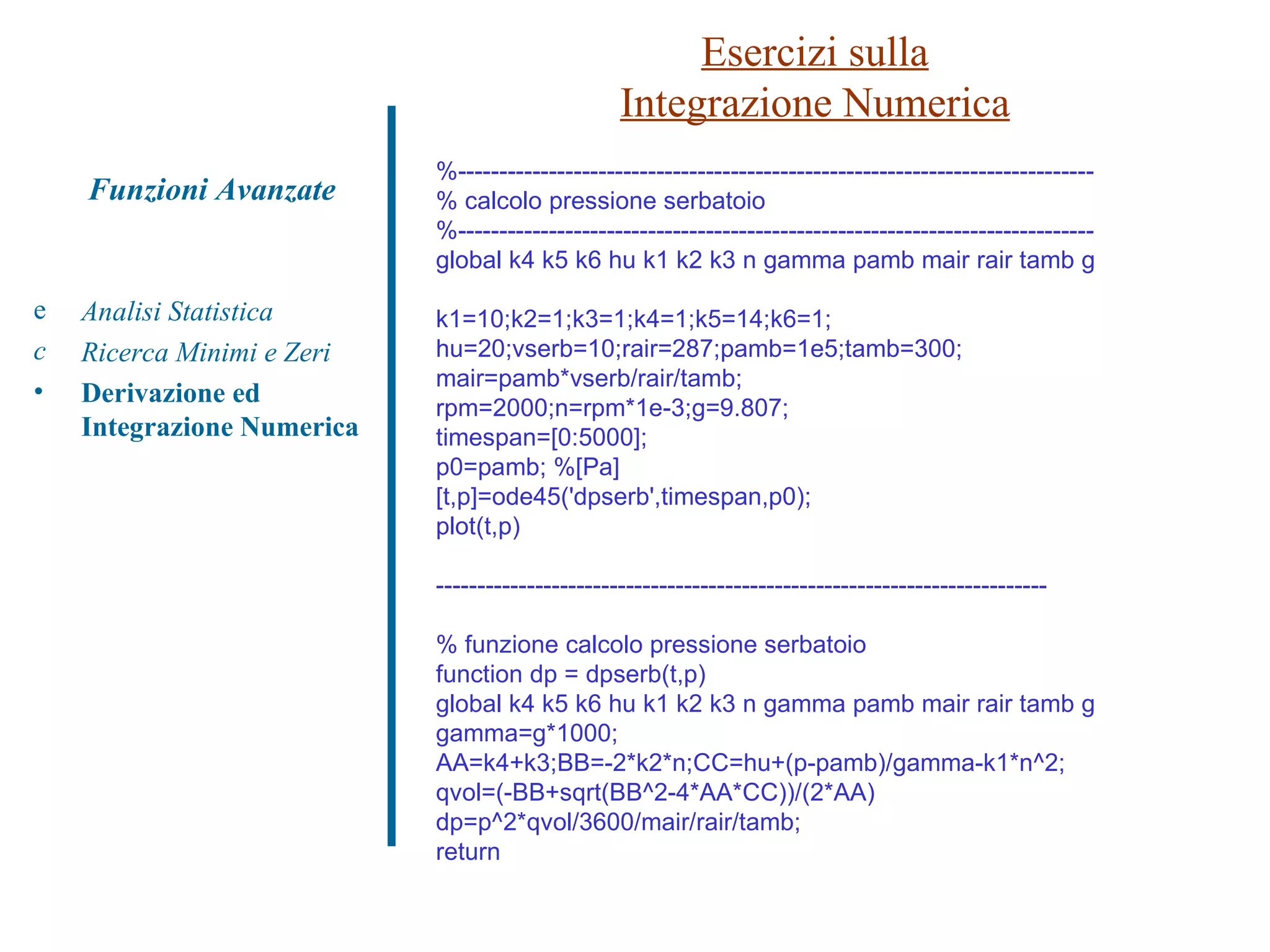 Esercizi sulla Integrazione Numerica Analisi Statistica Ricerca Minimi e Zeri Derivazione ed Integrazione Numerica Funzioni Avanzate %----------------------------------------------------------------------------- % calcolo pressione serbatoio %----------------------------------------------------------------------------- global k4 k5 k6 hu k1 k2 k3 n gamma pamb mair rair tamb g k1=10;k2=1;k3=1;k4=1;k5=14;k6=1; hu=20;vserb=10;rair=287;pamb=1e5;tamb=300; mair=pamb*vserb/rair/tamb; rpm=2000;n=rpm*1e-3;g=9.807; timespan=[0:5000]; p0=pamb; %[Pa] [t,p]=ode45('dpserb',timespan,p0); plot(t,p) -------------------------------------------------------------------------- % funzione calcolo pressione serbatoio function dp = dpserb(t,p) global k4 k5 k6 hu k1 k2 k3 n gamma pamb mair rair tamb g gamma=g*1000; AA=k4+k3;BB=-2*k2*n;CC=hu+(p-pamb)/gamma-k1*n^2; qvol=(-BB+sqrt(BB^2-4*AA*CC))/(2*AA) dp=p^2*qvol/3600/mair/rair/tamb; return 