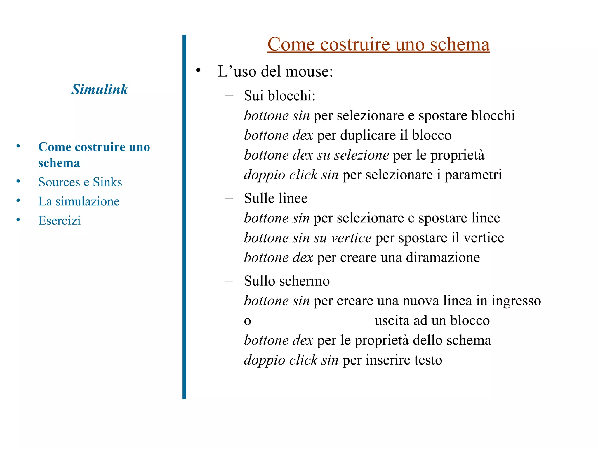 Come costruire uno schema L’uso del mouse: Sui blocchi: bottone sin  per selezionare e spostare blocchi bottone dex  per duplicare il blocco bottone dex su selezione  per le proprietà doppio click sin  per selezionare i parametri Sulle linee bottone sin  per selezionare e spostare linee bottone sin su vertice  per spostare il vertice bottone dex  per creare una diramazione Sullo schermo bottone sin  per creare una nuova linea in ingresso o  uscita ad un blocco bottone dex  per le proprietà dello schema doppio click sin  per inserire testo Simulink Come costruire uno schema Sources e Sinks La simulazione Esercizi 