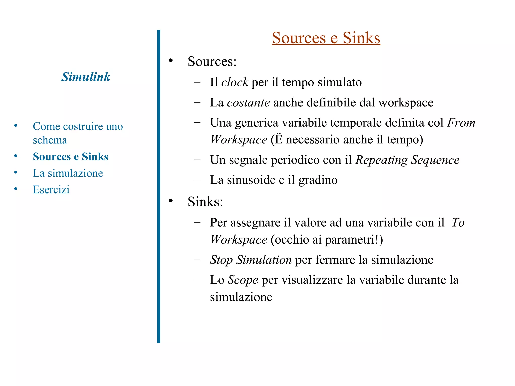 Sources e Sinks Sources: Il  clock  per il tempo simulato La  costante  anche definibile dal workspace Una generica variabile temporale definita col  From Workspace  (è necessario anche il tempo) Un segnale periodico con il  Repeating Sequence La sinusoide e il gradino Sinks: Per assegnare il valore ad una variabile con il  To Workspace  (occhio ai parametri!) Stop Simulation  per fermare la simulazione Lo  Scope  per visualizzare la variabile durante la simulazione Simulink Come costruire uno schema Sources e Sinks La simulazione Esercizi 
