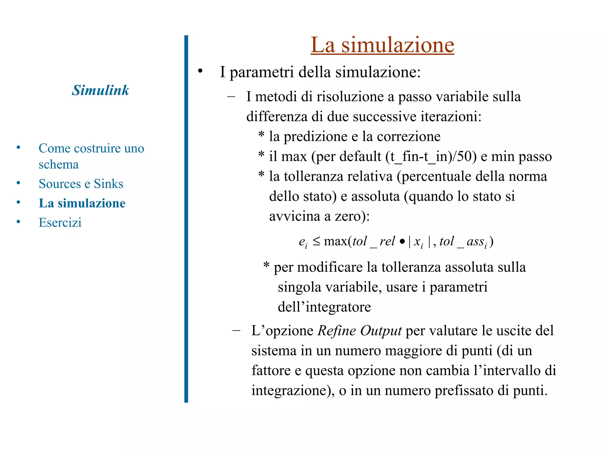 La simulazione I parametri della simulazione: I metodi di risoluzione a passo variabile sulla differenza di due successive iterazioni: * la predizione e la correzione  * il max (per default (t_fin-t_in)/50) e min passo * la tolleranza relativa (percentuale della norma    dello stato) e assoluta (quando lo stato si    avvicina a zero): * per modificare la tolleranza assoluta sulla singola variabile, usare i parametri dell’integratore L’opzione  Refine Output  per valutare le uscite del sistema in un numero maggiore di punti (di un fattore e questa opzione non cambia l’intervallo di integrazione), o in un numero prefissato di punti. Simulink Come costruire uno schema Sources e Sinks La simulazione Esercizi 
