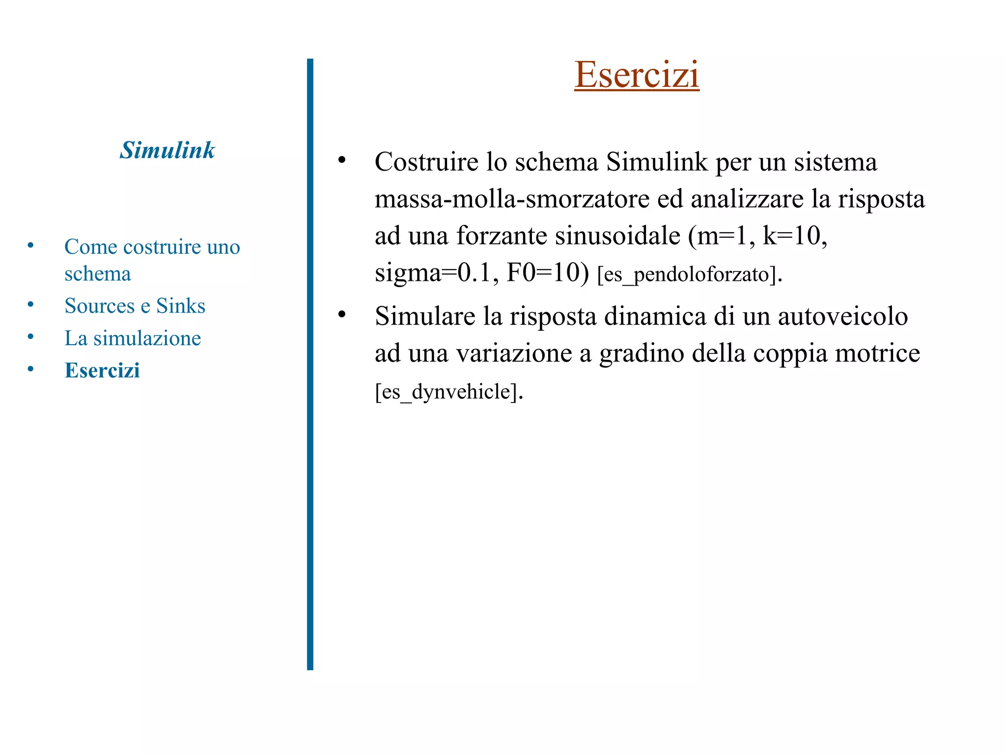 Esercizi Costruire lo schema Simulink per un sistema massa-molla-smorzatore ed analizzare la risposta ad una forzante sinusoidale (m=1, k=10, sigma=0.1, F0=10)  [es_pendoloforzato] . Simulare la risposta dinamica di un autoveicolo ad una variazione a gradino della coppia motrice  [es_dynvehicle] . Simulink Come costruire uno schema Sources e Sinks La simulazione Esercizi 