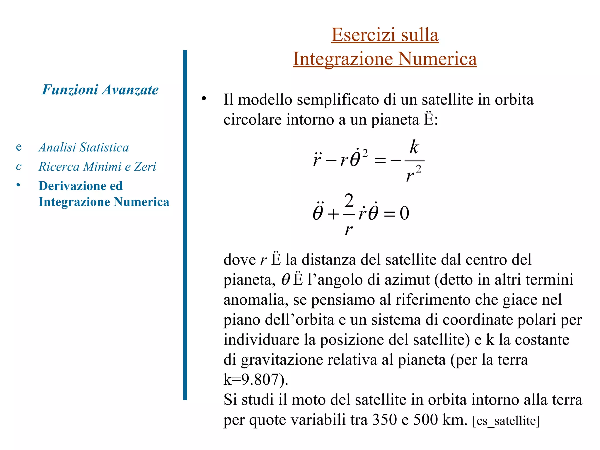 Esercizi sulla Integrazione Numerica Analisi Statistica Ricerca Minimi e Zeri Derivazione ed Integrazione Numerica Funzioni Avanzate Il modello semplificato di un satellite in orbita circolare intorno a un pianeta è: dove  r  è la distanza del satellite dal centro del pianeta,    è l’angolo di azimut (detto in altri termini anomalia, se pensiamo al riferimento che giace nel piano dell’orbita e un sistema di coordinate polari per individuare la posizione del satellite) e k la costante di gravitazione relativa al pianeta (per la terra k=9.807). Si studi il moto del satellite in orbita intorno alla terra per quote variabili tra 350 e 500 km.  [es_satellite] 