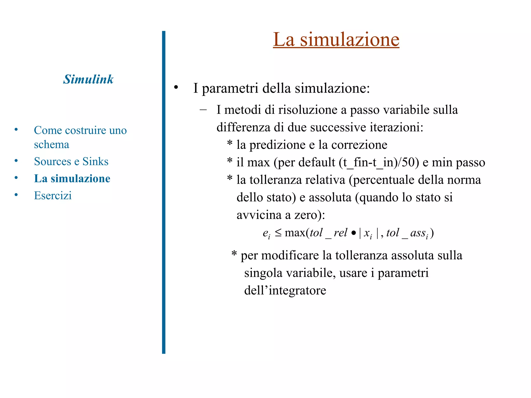 La simulazione I parametri della simulazione: I metodi di risoluzione a passo variabile sulla differenza di due successive iterazioni: * la predizione e la correzione  * il max (per default (t_fin-t_in)/50) e min passo * la tolleranza relativa (percentuale della norma    dello stato) e assoluta (quando lo stato si    avvicina a zero): * per modificare la tolleranza assoluta sulla singola variabile, usare i parametri dell’integratore Simulink Come costruire uno schema Sources e Sinks La simulazione Esercizi 