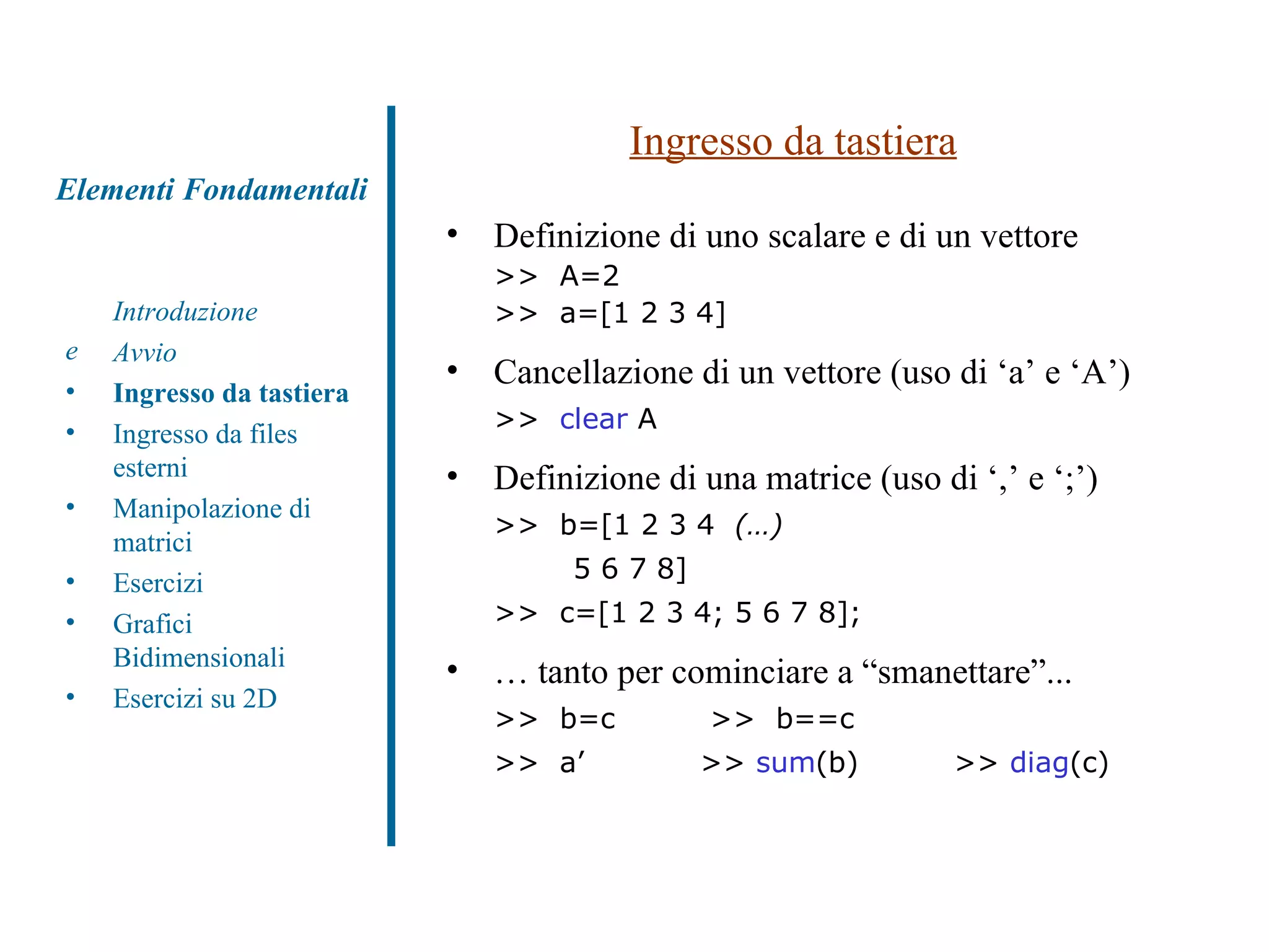 Ingresso da tastiera Definizione di uno scalare e di un vettore >>  A=2  >>  a=[1 2 3 4] Cancellazione di un vettore (uso di ‘a’ e ‘A’) >>  clear  A Definizione di una matrice (uso di ‘,’ e ‘;’) >>  b=[1 2 3 4  (…)   5 6 7 8]  >>  c=[1 2 3 4; 5 6 7 8];  …  tanto per cominciare a “smanettare”... >>  b=c   >>  b==c  >>  a’ >>  sum (b) >>  diag (c) Introduzione Avvio Ingresso da tastiera Ingresso da files esterni Manipolazione di matrici Esercizi Grafici Bidimensionali Esercizi su 2D Elementi Fondamentali 